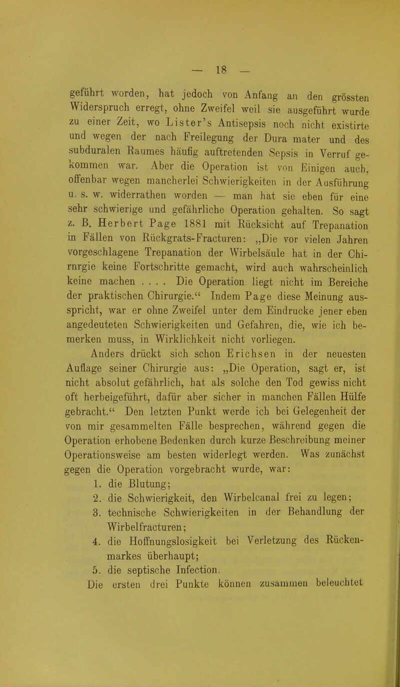 gefiihrt worden, hat jedoch von Anfang an den grossten Widerspruch erregt, ohne Zweifel weil sie ausgefiihrt wurde zu einer Zeit, wo Lister's Antisepsis noch nicht existirte und wegen der nach Freilegung der Dura mater und des subduralen Rauraes haufig auftrctenden Sepsis in Verruf ge- kommen war. Aber die Operation ist von Einigen auch, offenbar wegen mancherlei Schwierigkeiten in der Ausfiihrung u. s. w. widerrathen worden — man hat sic eben fur eine sehr schwierige und gefahrliche Operation gehalten. So sagt z. B. Herbert Page 1881 mit Rucksicht auf Trepanation in Fallen von Riickgrats-Fracturen: „Die vor vielen Jahren vorgeschlagene Trepanation der Wirbelsaule hat in der Chi- rnrgie keine Fortschritte gemacht, wird auch wahrscheinlich keine machen .... Die Operation liegt nicht im Bereiche der praktischen Chirurgie. Indem Page diese Meinung aus- spricht, war er ohne Zweifel unter dera Eindrucke jener eben angedeuteteu Schwierigkeiten und Gefahren, die, wie ich be- merken muss, in Wirklichkeit nicht vorliegen. Anders driickt sich schon Erichsen in der neuesten Auflage seiner Chirurgie aus: „Die Operation, sagt er, ist nicht absolut gefahrlich, hat als solche den Tod gewiss nicht oft herbeigefiihrt, dafiir aber sicher in manchen Fallen Hiilfe gebracht. Den letzten Punkt werde ich bei Gelegenheit der von mir gesammelten Falle besprechen, wahrend gegen die Operation erhobene Bedenken durch kurze Beschreibung meiner Operationsweise am besten widerlegt werden. Was zunachst gegen die Operation vorgebracht wurde, war: 1. die Blutung; 2. die Schwierigkeit, den Wirbelcanal frei zu legen; 3. technische Schwierigkeiten in der Behandlung der Wirbelfracturen; 4. die Hoffnuugslosigkeit bei Verletzung des Riicken- markes iiberhaupt; 5. die septische Infection. Die ersten drei Punkte konnen zusamuien beleuchlet