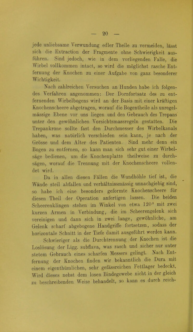 jede unliebsame Verwundung edler Theile zu vermeiden, lasst sich die Extractiou der Fragmente ohne Schwierigkeit aus- fiihren. Sind jedoch, wie in dem vorliegenden Falle, die Wirbel vollkommen intact, so wird die moglichst rasche Ent- fernung der Knochen zu einer Aufgabe von ganz besonderer Wichtigkeit. Nach zahlreichen Versuchen an Hunden habe ich folgen- des Verfahren angenommen: Der Dornfortsatz des zu ent- fernenden Wirbelbogens wird an • der Basis mit einer kraftigen Knochenscheere abgetragen, worauf die Bogentheile als unregel- massige Ebene vor uns liegen und den Gebrauch des Trepans unter den gewohnlichen Vorsichtsmassregeln gestation. Die Trepankrone sollte fast den Durchmesser des Wirbelkanals haben, was natiirlich verschieden sein kann, je naoh der Grosse und dem Alter des Patienten. Sind mehr denn ein Bogen zu entfernen, so kann man sich sehr gut einer Wirbel- sage bedienen, um die Knochenplatte theilweise zu durch- sagen, worauf die Trennung mit der Knochenscheere vollen- det wird. Da in alien diesen Fallen die Wundhohle tief ist, die Wande steil abfalien und verhaltnissmassig unnachgiebig sind, so habe ich eine besonders geformte Knochenscheere fur diesen Theil der Operation anfertigen lassen. Die beiden Scheerenklingen stehen im Winkel von etwa 120» mit zwei kurzen Armen in Verbindung, die im Scheerengelenk sich vereinigen und dann sich in zwei lange, gewohnliche, am Gelenk scharf abgebogene Handgriffe fortsetzen, sodass der horizontale Schnitt in der Tiefe damit ausgefiihrt werden kann. Schwieriger als die Durchtrennung der Knochen ist die Loslosung der Ligg. subflava, was rasch und sicher nur unter stetem Gebrauch eines scharfen Messers gelingt. Nach Ent- fernung der Knochen finden wir bekanntlich die Dura mit einem eigenthiiralichen, sehr gefassreichen Fettlager bedeckt. Wird dieses nebst dem losen Bindegewebe nicht in der gleich zu beschreibenden Weise behandelt, so kann es durch reich-