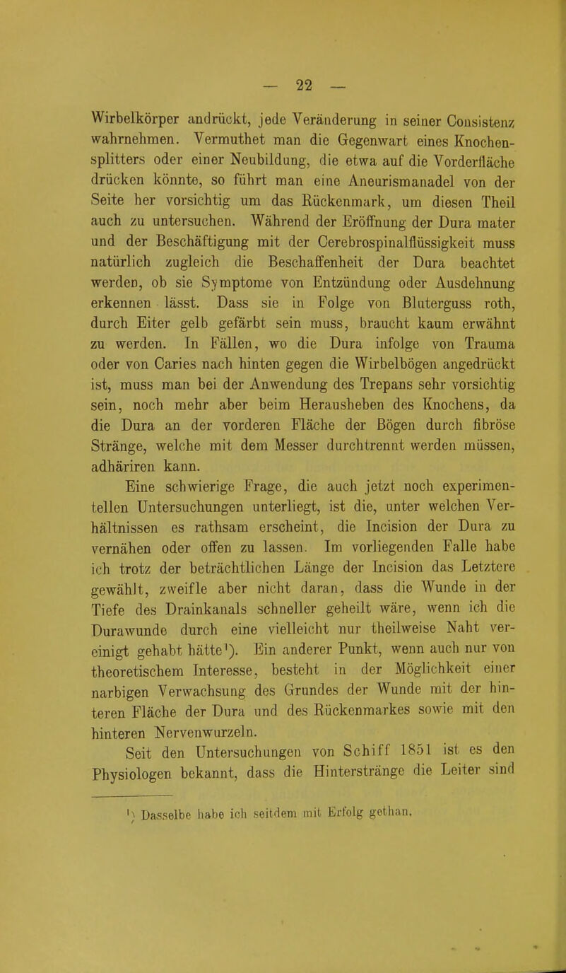 Wirbelkorper andriickt, jede Verauderung in seiner Cousistenz wahrnehmen. Vermuthet man die Gegenwart eines Knochen- splitters oder einer Neubildung, die etwa auf die Vorderflache driicken konnte, so fiihrt man eine Aneurismanadel von der Seite her vorsichtig urn das Riickenmark, um diesen Theil auch zu untersuchen. Wahrend der Eroffnung der Dura mater und der Beschaftigung mit der Cerebrospinalfliissigkeit muss natiirlich zugleich die Beschaffenheit der Dura beachtet werden, ob sie S^^mptome von Entziindung oder Ausdehnung erkennen lasst. Dass sie in Folge von Bluterguss roth, durch Eiter gelb gefarbt sein muss, braucht kaum erwahnt zu werden. In Fallen, wo die Dura infolge von Trauma oder von Caries nach hinten gegen die Wirbelbogen angedriickt ist, muss man bei der Anwendung des Trepans sehr vorsichtig sein, noch mehr aber beim Herausheben des Knochens, da die Dura an der vorderen Flache der Bogen durch fibrose Strange, welche mit dem Messer durchtrennt werden miissen, adhariren kann. Eine schwierige Frage, die auch jetzt noch experimen- tellen Untersuchungen unterliegt, ist die, unter welchen Ver- haltnissen es rathsam erscheint, die Incision der Dura zu vernahen oder offen zu lassen. Im vorliegenden Falle habe ich trotz der betrachtlichen Lange der Incision das Letztere gewahlt, zweifle aber nicht daran, dass die Wunde in der Tiefe des Drainkanals schneller geheilt ware, wenn ich die Durawunde durch eine vielleicht nur theilweise Naht ver- einigt gehabt hatte '). Ein anderer Punkt, wenn auch nur von theoretischera Interesse, besteht in der Moglichkeit einer narbigen Verwachsung des Grundes der Wunde mit der hin- teren Flache der Dura und des Riickenmarkes sowie mit den hinteren Nervenwurzeln. Seit den Untersuchungen von Schiff 1851 ist es den Physiologen bekannt, dass die Hinterstrange die Leiter sind '} Dasselbe habe ich seitdem mit Erfolg gethan.