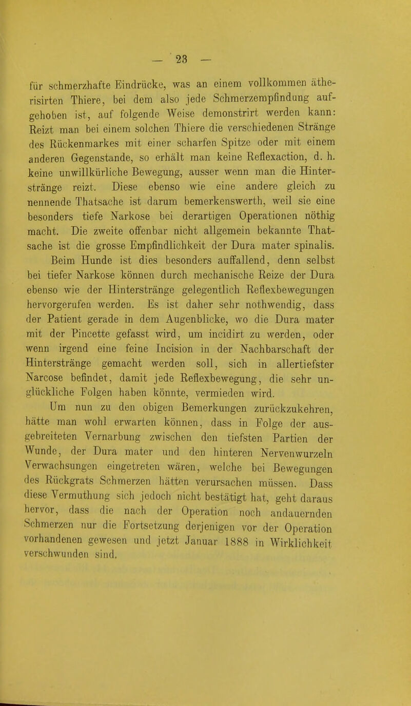 fur schraerzhafte Eindriicke, was an einera voUkoraraen athe- risirten Thiere, bei dem also jede Schraerzerapfindung auf- gehoben ist, auf folgende Weise demonstrirt werden kann: Reizt man bei einem solchen Thiere die verschiedenen Strange des Riickenraarkes mit einer scharfen Spitze oder rait einem anderen Gegenstande, so erhalt man keine Reflexaction, d. h. keine unwillkiirliche Bewegung, ausser wenn man die Hinter- strange reizt. Diese ebenso wie eine andere gleich zu nennende Thatsache ist darum bemerkenswerth, weil sie eine besonders tiefe Narkose bei derartigen Operationen nothig macht. Die zweite oflFenbar nicht allgemein bekannte That- sache ist die grosse Empfindlichkeit der Dura mater spinalis. Beim Hunde ist dies besonders auffallend, denn selbst bei tiefer Narkose konnen durch mechanische Reize der Dura ebenso wie der Hinterstrange gelegentlich Reflexbewegungen hervorgerufen werden. Es ist daher sehr nothwendig, dass der Patient gerade in dem Augenblicke, wo die Dura mater rait der Pincette gefasst wird, ura incidirt zu werden, oder wenn irgend eine feine Incision in der Nachbarschaft der Hinterstrange geraacht werden soil, sich in allertiefster Narcose befindet, darait jede Reflexbewegung, die sehr un- gliickliche Folgen haben konnte, verraieden wird. Ura nun zu den obigen Beraerkungen zuruckzukehren, hatte raan wohl erwarten konnen, dass in Folge der aus- gebreiteten Vernarbung zwischen den tiefsten Partien der Wunde, der Dura mater und den hinteren Nervenwurzeln Venvachsungen eingetreten waren, welche bei Bewegungen des Riickgrats Schmerzen batten verursachen miissen. Dass diese Vermuthung sich jedoch nicht bestatigt hat, geht daraus hervor, dass die nach der Operation noch andauernden Schmerzen nur die Fortsetzung derjenigen vor der Operation vorhandenen gewesen und jetzt Januar 1888 in Wirklichkeit verschwuiiden sind.