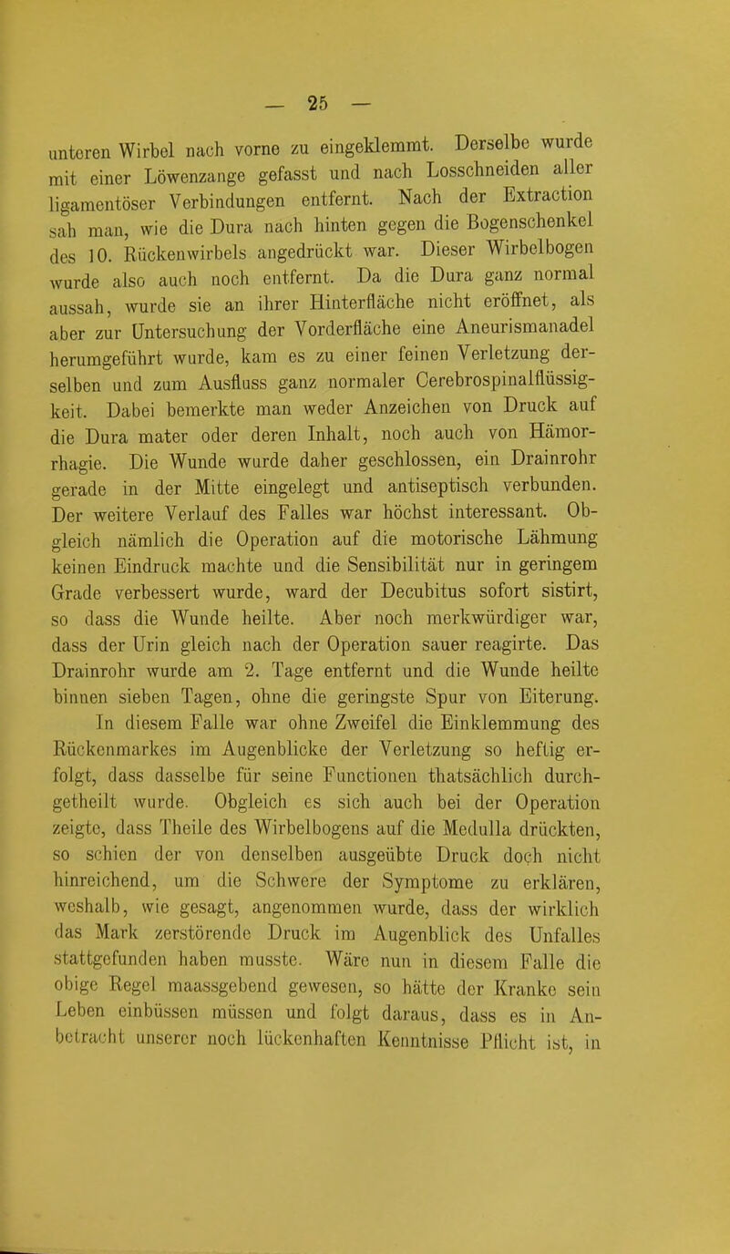 untoren Wirbel nach vorne zu eingeklemmt. Derselbe wurde rait einer Lowenzange gefasst und nach Losschneiden aller ligamentoser Verbindungen entfernt. Nach der Extraction sah man, wie die Dura nach hinten gegen die Bogenschenkel des 10. Riickenwirbels angedriickt war. Dieser Wirbelbogen wurde also auch noch entfernt. Da die Dura ganz normal aussah, wurde sie an ihrer Hinterflache nicht eroffnet, als aber zur Untersuchung der Vorderflache eine Aneurismanadel herumgefiihrt wurde, kam es zu einer feinen Verletzung der- selben und zum Ausfluss ganz normaler Cerebrospinalfiiissig- keit. Dabei bemerkte man weder Anzeichen von Druck auf die Dura mater oder deren Inhalt, noch auch von Hamor- rhagie. Die Wunde wurde daher geschlossen, ein Drainrohr gerade in der Mitte eingelegt und antiseptisch verbunden. Der weitere Verlauf des Falles war hochst interessant. Ob- gleich namlich die Operation auf die motorische Lahmung keinen Eindruck machte uad die Sensibilitat nur in geringem Grade verbessert wurde, ward der Decubitus sofort sistirt, so dass die Wunde heilte. Aber noch merkwiirdiger war, dass der Urin gleich nach der Operation sauer reagirte. Das Drainrohr wurde am 2. Tage entfernt und die Wunde heilte binnen sieben Tagen, ohne die geringste Spur von Eiterung. In diesem Palle war ohne Zweifel die Einklemmung des Riickcnmarkes im Augenblicke der Verletzung so heftig er- folgt, dass dasselbe fiir seine Functionen thatsachlich durch- getheilt wurde. Obgleich es sich auch bei der Operation zeigtc, dass Theile des Wirbelbogens auf die Medulla driickten, so schien der von denselben ausgeiibte Druck doch nicht hinreichend, um die Schwere der Symptome zu erklaren, weshalb, wie gesagt, angenomraen wurde, dass der wirklich das Mark zerstorencle Druck im Augenblick des Unfalles stattgcfunden haben musste. Ware nun in diesem Falle die obige Regcl maassgebend gewesen, so hatte der Kranke seiu Leben einbiissen miissen und folgt daraus, dass es in An- bctracht unserer noch luckcnhaften Keiuitnisse Pllicht ist, in