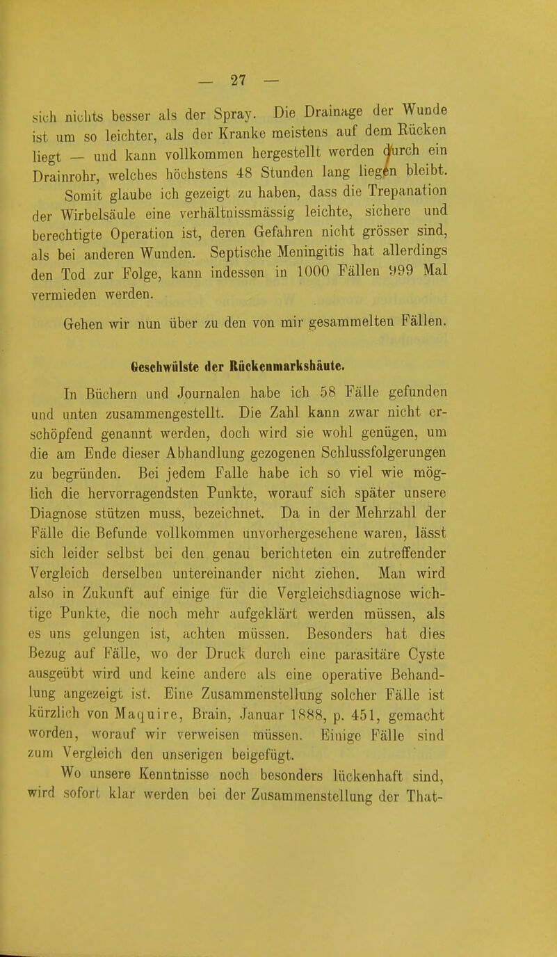 sich niclits besser als der Spray. Die Drainage der Wunde ist urn so leichter, als der Kranke meistens auf dem Rucken liegt — und kann vollkommen hcrgestellt werden dfurch ein Drainrohr, welches hochstens 48 Stunden lang lieg^n bleibt. Somit glaube ich gezeigt zu haben, dass die Trepanation der Wirbelsaule eine verhaltnissmassig leichte, sichere und berechtigte Operation ist, deren Gefahren nicht grosser sind, als bei anderen Wunden. Septische Meningitis hat allerdings den Tod zur Folge, kann indesson in 1000 Fallen 999 Mai vermieden werden. Gehen wir nun iiber zu den von mir gesammelten Fallen. Gesehwiilste der Ruckenmarkshaute. In Biichern und Journalen habe ich 58 Falle gefunden und unten zusammengestellt. Die Zahl kann zwar nicht cr- schopfend genaunt werden, doch wird sie wohl geniigen, um die am Ende dieser Abhandlung gezogenen Schlussfolgerungen zu begriiuden. Bei jedem Falle habe ich so viel wie raog- lich die hervorragendsten Punkte, worauf sich spater unsere Diagnose stiitzen muss, bezeichnet. Da in der Mehrzahl der Falle die Befunde vollkommen unvorhergesehene waren, lasst sich leider selbst bei den genau berichteten ein zutreffender Vergleich derselbeii uutereinander nicht ziehen. Man wird also in Zukunft auf einige fiir die Vergleichsdiagnose wich- tige Punkte, die noch mehr aufgeklart werden miissen, als es uns gelungen ist, achten miissen. Besonders hat dies Bezug auf Falle, wo der Druck durch eine parasitare Cyste ausgeiibt wird und keine anderc als eine operative Behand- lung angezeigt ist. Eine Zusammenstellung solcher Falle ist kiirzlich vonMaquire, Brain, Januar 1888, p. 451, gemacht worden, worauf wir verweisen miissen. Einige Falle sind zum Vergleich den unserigen beigefiigt. Wo unsere Kenntnisse noch besonders liickenhaft sind, wird sofort klar werden bei der Zusammenstellung der That-