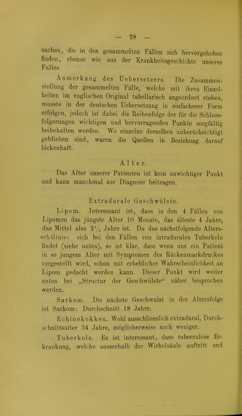 sachen, die in don gcsararaelten Fallen sich hervorgehoben finden, ebenso wie aus der Krankheitsgeschichtc unseres Falles. Anmerkung des Uebersetzers. Die Zusararaen- stellung der gesararaelten Falle, welche rait ihren Einzcl- heiten im englischen Original tabellarisch angeordnet stehen, musste in der deutschen Uebersetzung in einfacherer Form erfolgen, jedoch ist dabei die Reihenfolge der fiir die Schluss- folgerungen wichtigen und hervorragenden Punkte sorgfaltig beibehalten worden. Wo einzelne derselben unberiicksichtigt geblieben sind, waren die Quellen in Beziehung darauf liickenhaft. Alter. Das Alter unserer Patienten ist kein unwichtiger Punkt und kann raanchraal zur Diagnose beitragen, Extradurale Geschwiilste. Li pom. Interessant ist, dass in den 4 Fallen von Lipomen das jiingste Alter 10 Monate, das alteste 4 Jahre, das Mittel also 2 \/., Jahre ist. Da das nacbstfolgende Alters- orh'iltniss sich bei den Fallen von intraduralen Tuberkeln findet (siehe unten), so ist klar, dass wenn uns ein Patient in so jungem Alter mit Symptoraen des Riickenraarkdruckes vorgestellt wird, schon mit erheblicher Wahrscheinlichkeit an Lipom gedacht werden kann. Dieser Punkt wird weiter unten bei „Structur der Geschwiilste naher besprochen werden. Sarkom. Die nachste Geschwulst in der Altersfolge ist Sarkom: Durchschnitt 18 Jahre. Echinokokken. Wohl ausschliesslich extradural, Durch- schnittsalter 34 Jahre, moglicherweise noch weniger. Tuberkeln. Es ist interessant, dass tuberculose Er- kraiikung, welche ausserhalb der Wirbclsaule auftritt und