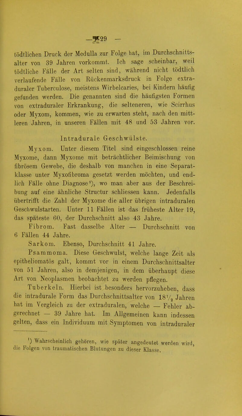 todtlichen Druck der Medulla zur Folge hat, lin Durchschnitts- alter von 39 Jahren vorkommt. Ich sage scheinbar, weil todtliche Falle der Art selten sind, wahrend nicht todtlich verlaufende Fiille von Riickenraarksdruck in Folge extra- duraler Tuberculose, meisteus Wirbelcaries, bei Kindern haufig gefunden werden. Die genannten sind die haufigsten Formen von extraduraler Erkrankung, die selteneren, wie Scirrhus oder Myxom, kommen, wie zu erwarten steht, nach den mitt- leren Jahren, in unseren Fallen mit 48 und 53 Jahren vor. Intradurale Geschwiilste. Myxom. Unter diesem Titel sind eingeschlossen reine Myxome, dann Myxome mit betrachtlicher Beimischung von fibrosera Gewebe, die deshalb von manchen in eine Separat- klasse unter Myxofibroma gesetzt werden mochten, und end- lieh Falle ohne Diagnose'), wo man aber aus der Beschrei- bung auf eine ahnliche Structur schliessen kann. Jedenfalls iibertrifft die Zahl der Myxome die aller iibrigen intraduralen Geschwulstarten. Unter 11 Fallen ist das friiheste Alter 19, das spateste 60, der Durchschnitt also 43 Jahre. Fibrom. Fast dasselbe Alter — Durchschnitt von 6 Fallen 44 Jahre. Sarkom. Ebenso, Durchschnitt 41 Jahre. Psammoma. Diese Geschwulst, welche lange Zeit als epitheliomatos gait, kommt vor in einem Durchschnittsalter von 51 Jahren, also in demjenigen, in dem iiberhaupt diese Art von Neoplasmen beobachtet zu werden pflegen. Tuberkeln. Hierbei ist besonders hervorzuheben, dass die intradurale Form das Durchschnittsalter von 18 V2 Jahren hat im Vergleich zu der extraduralen, welche — Fehler ab- gerechnet — 39 Jahre hat. Im AlJgemeinen kann indessen gelten, dass ein Individuum mit Symptomen von intraduraler ') Wahrscheinlich gehoren, wie spator angodeutet werden wird, die Folgen von traumatischen Blutiingen zu dieser Klasso.