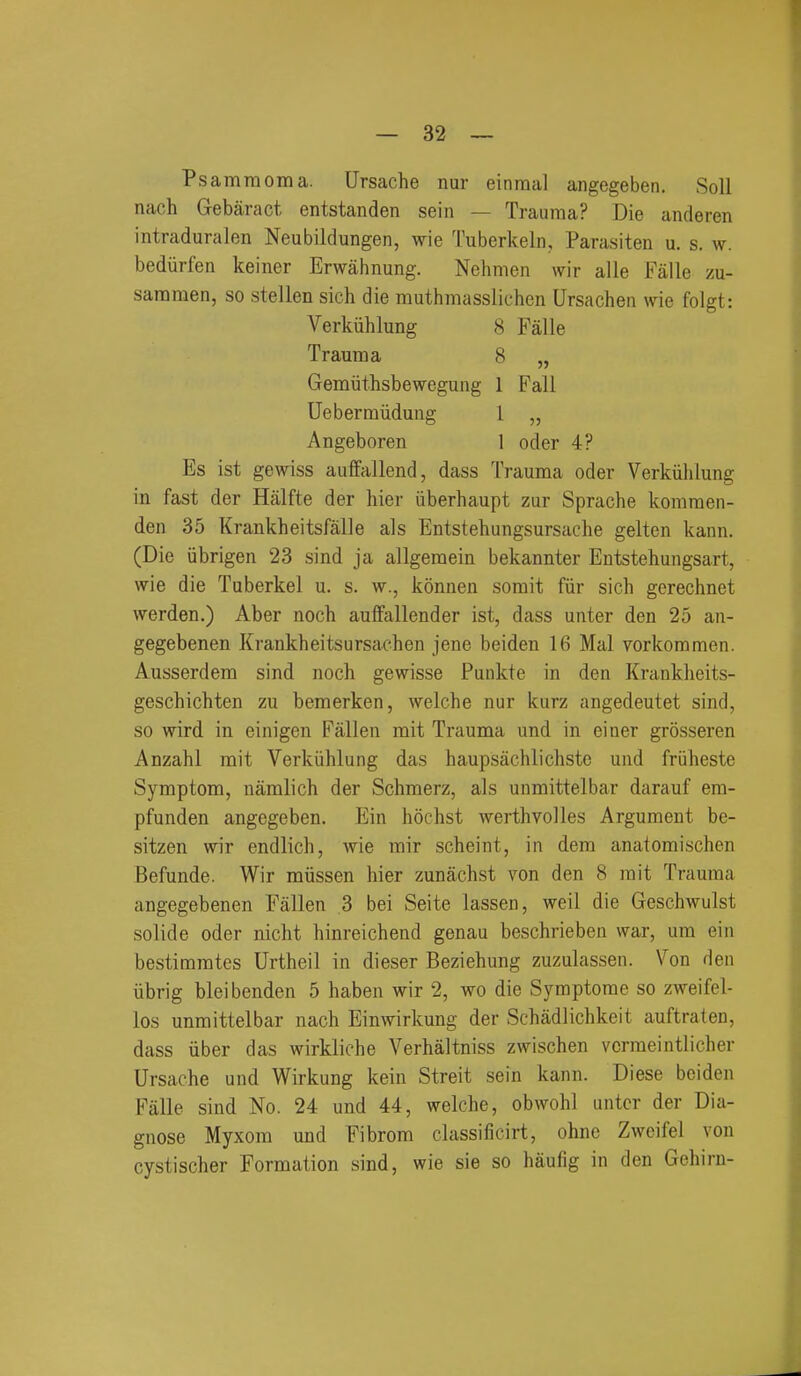 Psamraoma. Ursache nur einraal angegeben. Soil naeh Gebaract entstanden sein — Trauma? Die anderen intraduralen Neubildungen, wie Tuberkeln, Parasiten u. s. w. bedurfen keiner Erwahnung. Nehmen wir alle Falle zu- saramen, so stellen sich die muthmasslichen Ursachen me folgt: Verkiihlung 8 Falle Trauma 8 „ Gemiithsbewegung 1 Fall Uebermiidung 1 „ Angeboren 1 oder 4? Es ist gewiss auffallend, dass Trauma oder Verkiihlung in fast der Halfte der hier iiberhaupt zur Sprache kommen- den 35 Krankheitsfalle als Entstehungsursache gelten kann. (Die iibrigen 23 sind ja allgemein bekannter Entstehungsart, wie die Tuberkel u. s. w., konnen sorait fiir sich gerechnet werden.) Aber noch aulfallender ist, dass unter den 25 an- gegebenen Krankheitsursachen jene beiden 16 Mai vorkommen. Ausserdem sind noch gewisse Punkte in den Krankheits- geschichten zu bemerken, welche nur kurz angedeutet sind, so wird in einigen Fallen mit Trauma und in einer grosseren Anzahl mit Verkiihlung das haupsachlichste und friiheste Symptom, namlich der Schmerz, als unmittelbar darauf em- pfunden angegeben. Ein hochst werthvoiles Argument be- sitzen wir endlich, Avie mir scheint, in dem anatomischen Befunde. Wir miissen hier zunachst von den 8 rait Trauma angegebenen Fallen 3 bei Seite lassen, well die Geschwulst solide oder nicht hinreichend genau beschrieben war, um ein bestimmtes Urtheil in dieser Beziehung zuzulassen. Von den iibrig bleibenden 5 haben wir 2, wo die Symptorae so zweifel- los unmittelbar nach Einwirkung der Schadlichkeit auftraten, dass iiber das wirkliche Verhaltniss zwischen vcrmeintlicher Ursache und Wirkung kein Streit sein kann. Diese beiden Fiille sind No. 24 und 44, welche, obwohl untcr der Dia- gnose Myxom und Fibrom classificirt, ohne Zweifel von cystischer Formation sind, wie sie so haufig in den Gehirn-