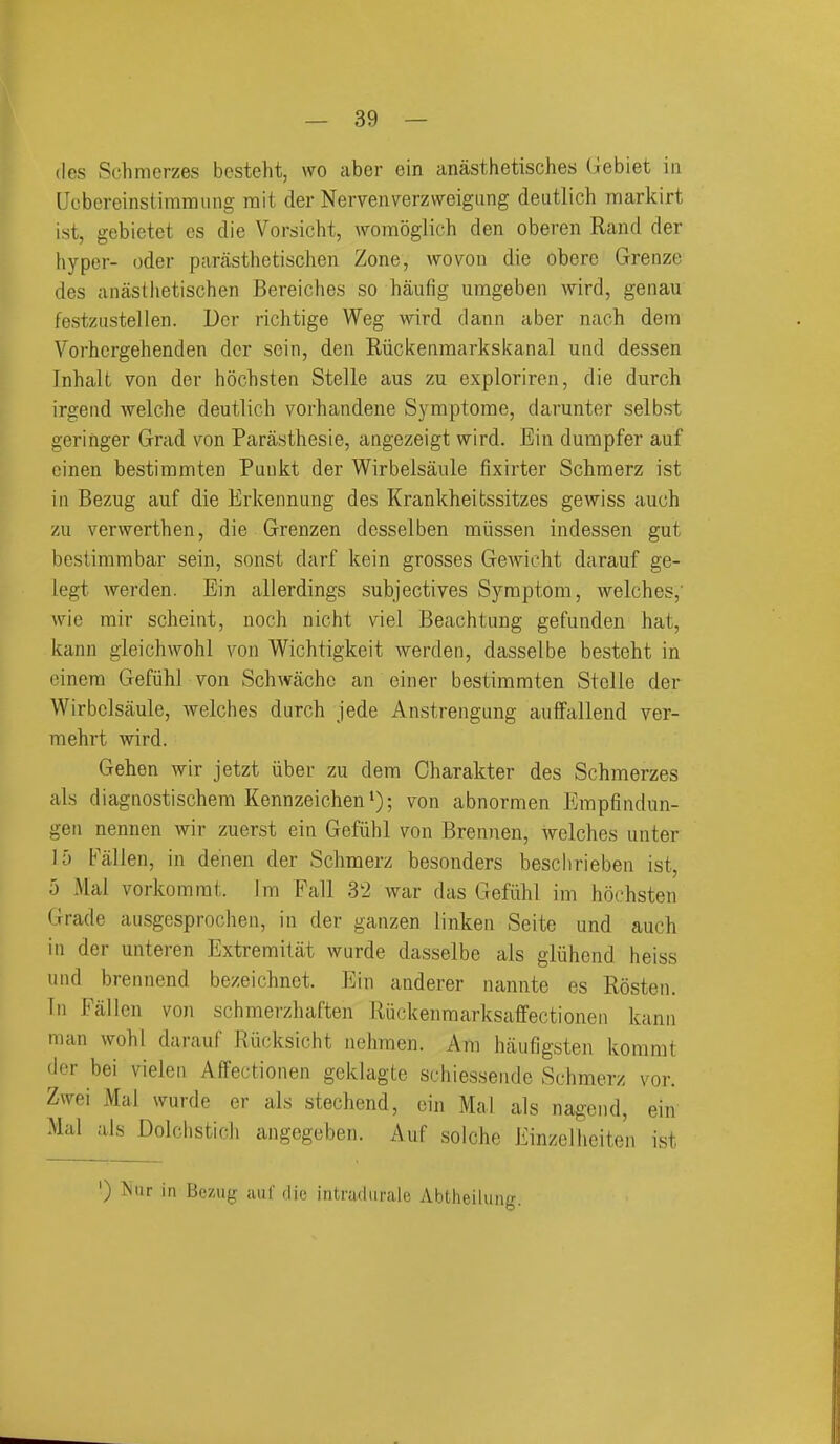 (les Schmerzes bcsteht, wo aber ein anasthetisches Gebiet in Uobereinstiramiing mit der Nervenverzweigiing deutlich itiarkirt ist, gebietet es die Vorsicht, wombglich den oberen Rand der hyper- oder parasthetischen Zone, wo von die obere Grenze des anasllietischen Bereiches so haufig umgeben wird, genau festzustellen. Der richtige Weg wird dann aber nach dem Vorhcrgehenden der sein, den Riici<enraarkskanal und dessen Inhalt von der hdcbsten Stelle aus zu exploriren, die durch irgend welche deutlich vorhandene Symptome, darunter selbst geringer Grad von Parasthesie, angezeigt wird. Ein dumpfer auf cinen bestiramten Puukt der Wirbelsaule fixirter Schmerz ist in Bezug auf die Erkennung des Krankheitssitzes gewiss auch zu verwerthen, die Grenzen dcsselben miissen indessen gut bestimmbar sein, sonst darf kein grosses GeAvicht darauf ge- legt werden. Ein allerdings subjectives Symptom, welches,' Avie rair scheint, noch nicht viel Beachtung gefunden hat, kann gleichwohl von Wichtigkeit werden, dasselbe besteht in einera Gefiihl von Schwachc an einer bestimmten Stelle der Wirbelsaule, welches durch jede Anstrengung auffallend ver- mehrt wird. Gehen wir jetzt iiber zu dem Charakter des Schmerzes als diagnostischem Kennzeichen^); von abnormen Empfindun- gen nennen wir zuerst ein Gefiihl von Brennen, Avelches unter 15 Fallen, in denen der Schmerz besonders beschrieben ist, 5 Mai vorkomrat. im Fall 32 war das Gefiihl im hochsten Grade aiisgesprochen, in der ganzen linken Seite und auch in der unteren Extremitat wurde dasselbe als gliihend heiss und brennend bezeichnct. Ein anderer nannte es Rosten. Tn Fallen von schmerzhaften Riickenmarksaffectionen kann man wohl darauf Riicksicht nehmen. Am haufigsten kommt der bei vielen Affectionen geklagte schiessende Schmerz vor. Zwei Mai wurde er als stechend, ein Mai als nagend, ein Mai als Dolchstich angegeben. Auf soiche Einzelheiten ist ') ISiir in Bozug aiif die intradiirale Abtheilung.