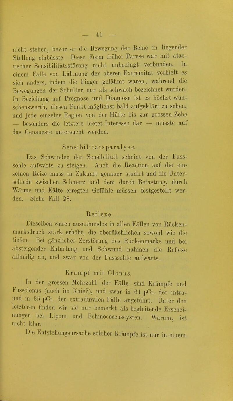 iiicht steheii, bevor er die Bewegang der Beine in liegender Stelluug einbusstc. Dicsc Form friiher Parese war mit atac- tischer Scnsibilitatsstorung nicht unbedingt verbunden. In einem FalJe von Laliraung der oberen Extremitat verhielt es sich anders, indera die Finger gelahmt waren, wahrend die Bewegungen der Scluilter nur als schwach bezeichnet wurden. In Beziehung auf Prognose und Diagnose ist es hochst wiin- schenswerth, diesen Punkt naoglichst bald aufgeklart zu seheti, und jede einzelne Region von der Hiifte bis zur grossen Zehe — besonders die letztere bietet Interessc dar — miisste auf das Genaueste untersucht werden. Sensibilit jits paralyse. Das Schwinden der Sensibilitat scheint von der Fuss- sohle aufwarts zu steigen. Auch die Reaction auf die ein- zelnen Reize muss in Zukunft genauer studirt und die Unter- schiede zwischen Schmerz und dem durch Betastung, durch Wiirme und Kiilte crregten Gefiihle miissen festgestellt wer- den. Siehe Fall 28. Reflexe. Dicselben waren ausnahmslos in alien Fallen von Riicken- niarksdruck st;irk erhoht, die oberllachliclien sowohl wie die ticfen. Bei ganzlicher Zerstorung des Riickenmarks und bei absteigender Entartung und Schwund nahmen die Rellexe allmalig ab, und zvrar von der Fusssohle aufwarts. Krampf mit Clonus. In der grossen Mehrzahl der Falle sind Krampfe und Fussclonus (auch im Knie?), und zwar in (il pCt. der intra- und in 35 pCt. der extraduralen Falle angefuhrt. Unter don Ictzteren linden wir sic nur beraerkt als begicitende Erschei- nuiigen bei Lipom und Echinococcuscysten. Warum, ist nicht klar. ' Die Entstehungsursache solcher Krampfe ist nur in eiiiera