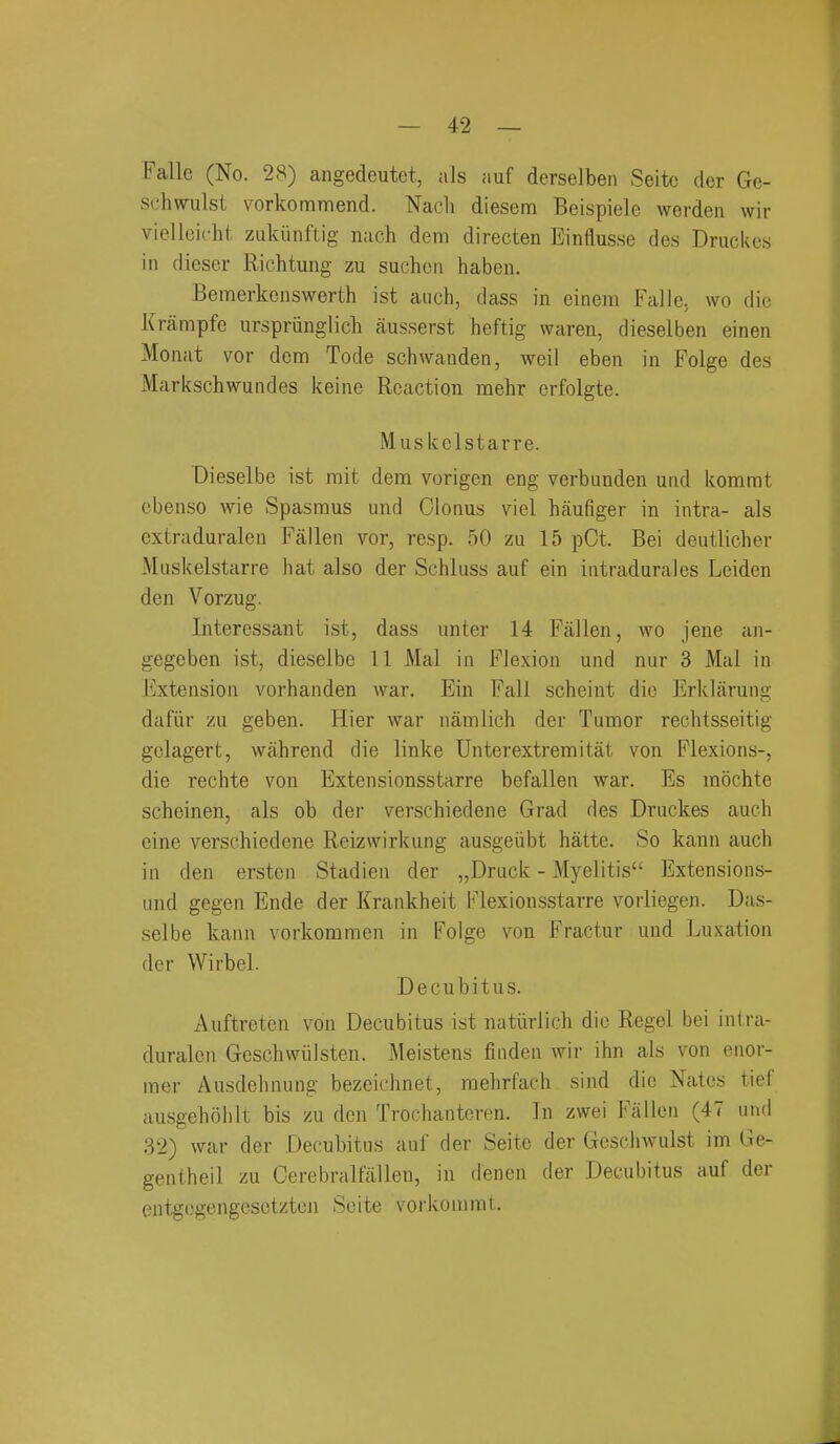 Falle (No. 28) angedeutet, als fiuf derselben Seitc der Ge- schwulst vorkommend. Nacli diesem Beispiele worden wir vielleicht zukiinftig mich dem directen Einflusse des Druckcs in dieser Richtung zu suchcn haben. Bemerkcnswerth ist auch, dass in einera Falle, wo die Krampfe urspriinglich ausserst heftig waren, dieselben einen Moiiat vor denn Tode schwanden, weil eben in Folge des Markschwundes keine Reaction mehr erfolgte. Muskelstarre. Dieselbe ist rait dem vorigen eng verbunden und kommt ebenso wie Spasnous und Clonus viel haufiger in intra- als extraduralen Fallen vor, resp. 50 zu 15 pCt. Bei deutlicher Muskelstarre hat also der Schluss auf ein intradurales Leiden den Vorzug. Interessant ist, dass unter 14 Fallen, wo jene an- gegeben ist, dieselbe 11 Mai in Flexion und nur 3 Mai in I'jxtension vorhanden war. Ein Fall scheint die Erklfirung dafiir zu geben. Hier war namlich der Tumor rechtsseitig golagert, wahrend die linke Unterextremitat von Flexions-, die rechte von Extensionsstarre befallen war. Es mochte schoinen, als ob der verschiedene Grad des Druckes auch eine verschiedene Reizwirkung ausgeiibt hatte. So kann auch in den erstcn Stadien der „Druck - Myelitis Extensions- und gegen Ende der Krankheit Flexionsstarre vorliegen. Das- selbe kann vorkomraen in Folge von Fractur und Luxation der Wirbel. Decubitus. Auftreten von Decubitus ist natiirlich die Regel bei intra- duralen Geschwiilsten. Meistens finden wir ihn als von enor- mer Ausdelinung bezcichnet, mehrfach sind die Nates tief ausgehohit bis zu den Trochantoren. In zwei Fallen (47 und 32) war der Decubitus auf der Seite der Gcschwulst im Ge- gentheil zu Cerebralfallen, in denen der Decubitus auf der eutg(3gengcsctzton Seite vorkonirat.