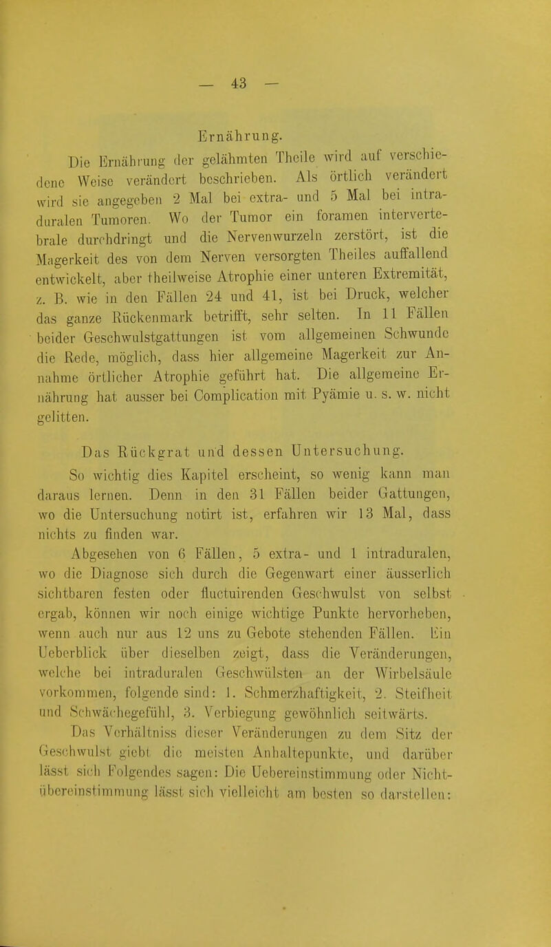 Ernahrung. Die Erniihrung der gelahmten Thoile wircl auf verschie- dcnc Weisc verandcrt bcschrieben. Als ortlich venindcrt wird sie angegoben 2 Mai bei extra- and 5 Mai bei intra- duralen Tumoren. Wo der Tumor ein foramen interverte- brale durrhdringt und die Nervenwurzeln zerstort, ist die M;igerkeit des von dem Nerven versorgten Theiles auffallend entwickelt, aber theilweise Atrophie einer unteren Extremitat, z. B. vvie in den Fallen 24 und 41, ist bei Druck, welcher das ganze Ruckenmark betrifft, sehr selten. In 11 Fallen beider Geschwulstgattungen ist vora allgemeinen Schwundc die Rede, moglich, dass hier allgenaeine Magerkeit zur An- nahme orllicher Atrophie gefiihrt hat. Die allgeraeinc Er- nahrung hat ausser bei Complication mit Pyamie u. s. w. nicht gclitten. Das Riickgrat und dessen Untersuchung. So wichtig dies Kapitel erscheint, so wenig kann man daraus leriien. Denn in den 31 Fallen beider Gattungen, wo die Untersuchung notirt ist, erfahren wir 13 Mai, dass nichts zu finden war. Abgesehen von 6 Fallen, 5 extra- und 1 intraduralen, wo die Diagnose sich durch die Gegenwart einer ausserlicli sichtbaren festen oder fluctuii'enden Geschwulst von selbst crgab, konnen wir noch einige wichtige Punktc hervorheben, wenn auch nur aus 12 uns zu Gebote stehenden Fallen, liin Ucberblick iiber dieselben zeigt, dass die Veranderungen, welehe bei intraduralen Gesehwiilsten an der Wirbelsaule vorkommen, folgende siiid: 1. Schmerzhaftigkeit, 2. Steiflieit und Schwachegefiiiil, 3. Verbiegung gewohnlich seitwarts. Das Vcrhaltniss dieser Veranderungen zu dem Sitz der Ge.s(;bwulst gicbt die meisten Anhaitepunktc, und dariiber lasst sicli Folgendes sagen: Die Uebereinstimmung oder Niclit- iihor(>instimmung lasst sich vicHeicht am bcstcn so darstellcn: