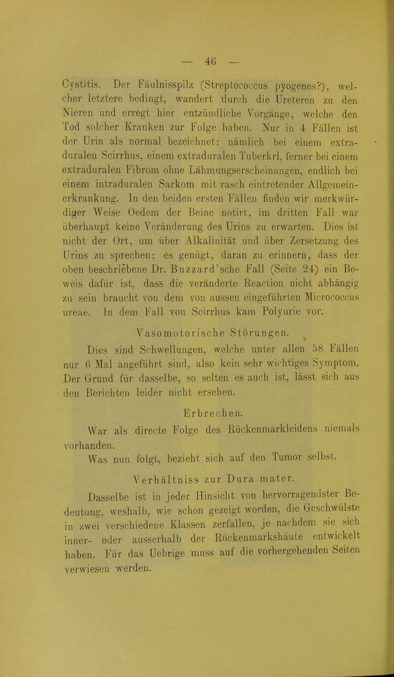 Cystitis. Der Fiiulnisspilz (Streptococcus pyogenes?), wel- cher lotztere bedingt, wandert durch die Uretereii m den Nieren und crregt hier entzuiulliche Vorgango, welche den Tod solcher liranken zur Folge haben. Nur in 4 Fallen ist der Urin als normal bezeichnet: nainlich bei einem extra- duraleu Scirrhus, einem extraduralen Tuberkrl, ferner bei einem extraduralen Fibrom ohne Lahmnngserschcinungen, endlich bei einem intraduralen Sarkom mit rasch eintretender Allgemein- erkrankung. In den beiden ersten Fallen fiuden wir merkwiir- diger Weise Oedem der Beinc notirt, im dritten Fall war iiberhaupt keine Veranderung des Urins zu erwarten. Dies ist nicht der Ort, um iiber Alkalinitat und Liber Zersetzung des Urins zu sprechen; es geniigt, daran zu erinnern, dass der oben beschriebene Dr. Buzzard'sche Fall (Seitc 24) ein Be- weis dafiir ist, dass die veranderte Reaction nicht abhiingig zu sein brauclit von dem von aussen eingefiihrten Micrococcus nreae. In dem Fall von Scirrhus kam Polyurie vor. Vasomotorische Storungen. Dies sind Schwellungen, welche unter alien 58 Fallen nur 6 Mai angefiihrt sind, also kein sehr wichtiges Symptom. Der Grund fiir dasselbe, so sclten es auch ist, lasst sich aus don Berichten leider nicht ersehen. Erbrechen. War als directe Folge des Riickenmarkleidens niemals vorhanden. Was nun foigt, bezieht sich auf den Tumor selbst. Verhaltniss zur Dura mater. Dasselbe ist in jeder Hinsicht von hervorragendster Be- deutung, weshalb, wie schon gezeigt worden, die Gcschwiilste in zwei verschiedene Klassen zerfallen, je nachdem sie sich inner- oder ausserhalb der Riickenmarkshaute cntwickelt haben. Fiir das Uebrige .muss auf die vorhergehenden Seiten verwiesen werden.