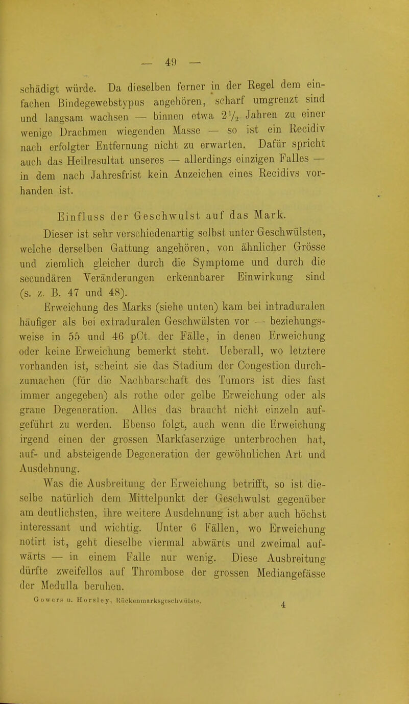 schadigt wiirde. Dca dieselben ferner in der Kegel dera ein- fachen Bindegewebstypus angehoren, scharf umgrenzt sind und langsam waclison — binnoii ctwa 2'/-. Jahren za einer wenige Drachmen wiegeiiden Masse — so ist ein Recidiv iiacli erfoJgter Entfernung nicht zu erwarten. Dafiir spricht aucJi das Heilresultat unseres — allerdings ciiizigen Falles — in dem nach Jahresfrist kein Anzoichen eines Recidivs vor- handen ist. Einfluss der Geschwuist auf das Mark. Dieser ist sehr verschiedenartig selbst unter Geschwiilsten, vvclche derselben Gattung angehoren, von ahnlicher Grosse und zieralicli gieicher durch die Symptome und durch die secundaren Verandeningen erkennbarer Einwirkung sind (s. z. B. 47 und 48). Erweichung des Marks (siehe unten) kam bei intraduralen luiufiger als bei cxtraduralen GeschAviilsten vor — bezieliungs- weise in 55 und 46 pCt. der Falle, in denen Ervveichung oder keine Erweichung bemerkt stcht. Ueberall, wo letztere vorhanden ist, sclieint sie das Stadium der Congestion durch- ZLimacheu (fiir die Naclibarschaft des Tumors ist dies fast immer angegeben) als rothe oder gelbe Erweichung oder als grauc Degeneration. Alles das braucht nicht einzcln auf- gefiihrt zu werden. Ebenso folgt, auch wenn die Erweichung irgend einen der grossen Markfaserzuge unterbrochen hat, auf- und absteigende Degeneration der gewolnilichen Art und Ausdehnung. Was die Ausbreitung der Erweichung betrifft, so ist die- selbc natiirlich dem Mittelpunkt der Geschwuist gegeuiiber am deutlichsten, ihre weitere Ausdehnung ist aber auch hochst interessant und wichtig. Unter G Fallen, wo Erweichung notirt ist, geht dieselbc viermal abwiiris und zweimal auf- wiirts — in einem Fallc nur wenig. Diese Ausbreitung diirfte zweifellos auf TJirombose der grossen Mediangefiisse der Medulla berulion. Gowers ii. Ilorsley, Kiickonninrksgcselittiilstc. .