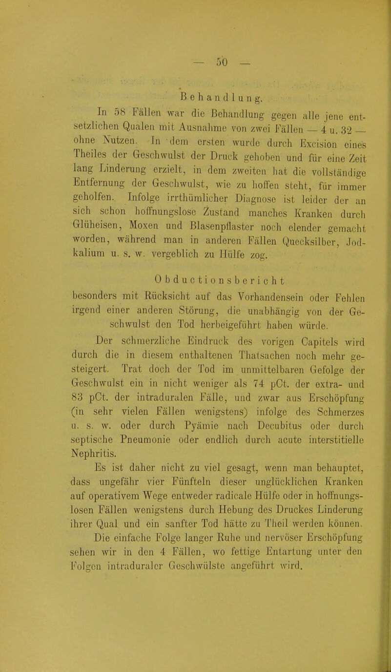 B e h a 11 d 1 u 11 g. In 58 Fallen war die Behandlung gegen alie jeiie ent- setzlichcn Qualen mit Ausnalime von zwoi Fallen — 4 u. 32 — ohne Nutzeii. In dcm crsten wurde durch Excision eines Theiles der Geschwulst der Druck gehoben und fur eine Zeit lang Linderung erzielt, in dcm zweiten hat die vollstandige Entfernung der Gescliwulst, wie zu liofFen steht, fiir immer geholfen. Infolge irrtliiiralicher Diagnose ist leidcr dor an sich schon lioffnungslosc Zustand manches Krankeii durcli Gluheisen, Moxen und Blasenpflastcr nocli elender gemacht worden, wiihrend man in anderen Fiillen Quecksilbcr, Jod- kalium u. s. w. vergeblich zu Hulfe zog. Obductionsbericht besonders mit Riicksicht auf das Vorhandensein oder Fehlen irgend einer anderen Storung, die unabhangig von der Ge- schwulst den Tod herbeigefiihrt haben wiirde. Der schmerzliche Eindruck des vorigen Capitels wird durch die in diesem enthaltenen Tliatsachen noch mehr ge- steigert. Trat doch der Tod im unmittelbaren Gefolge der Geschwulst ein in nicht weniger als 74 pCt. der extra- und 83 pCt. der intraduralen Falle, uiid zvvar aus Erschopfuug (in sehr vielen Fallen wenigstens) infolge des Schmerzes u. s. \v. oder durch Pyamie nach Decubitus oder durch septische Pneumonie oder endlich durch acute interstitielle Nephritis. Es ist daher nicht zu viel gesagt, vvenn man behauptet, dass ungefahr vier Fiinfteln dieser ungliicklichen Kranken auf operativem Wege entweder radicale Hiilfe oder in holfnungs- losen Fallen wenigstens durch Hebung des Druckes Linderung ihrer Qual und ein sanfter Tod hatte zu Theil werden konnen. Die einfache Folge langer Ruhe und nervoser Erschopfung selien wir in den 4 Fallen, wo fettige Entartung unter den i'^olgen intraduralcr Gcschwiilste angefiihrt wird.