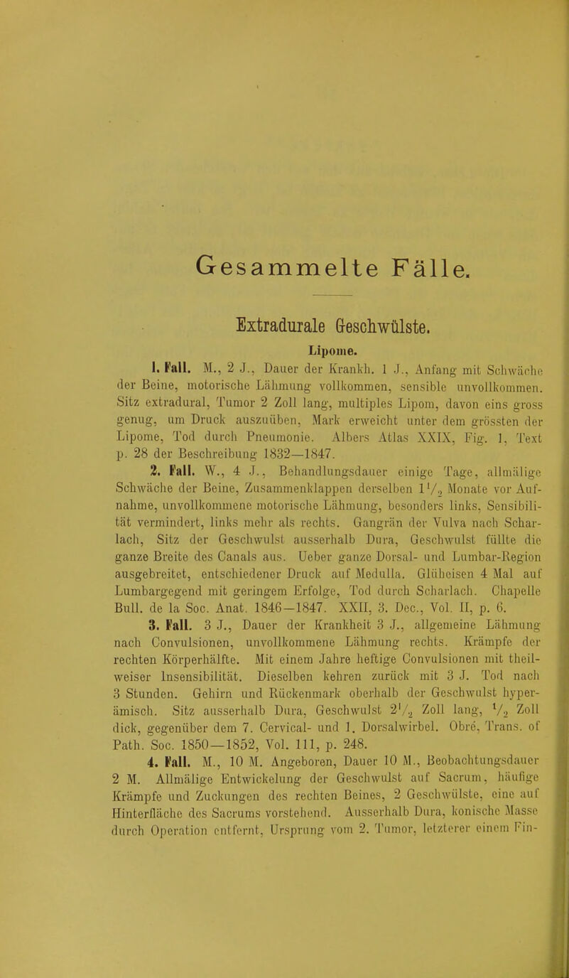 Gesammelte Falle. Extradurale Greschwillste. Lipome. 1. Fall. M., 2 J., Dauer der Krankh, 1 J., Anfang mit Schwiiche der Beine, inotorische Lalimung voUkommen, sensible iinvollkommen. Sitz extradural, Tumor 2 Zoll lang-, multiples Lipom, davon eins gross genug, urn Druck auszuiiben, Mark erweicht unter dem grossten der Lipome, Tod durch Pneumonie. Albers Atlas XXIX, Fig. ]. Text p. 28 der Beschreibuug 1832—1847. 2. Fall. W., 4 J., Behandlungsdaiier einigc Tage, alimiilige Scliwiiclie der Beine, Zusammenklappen derselben l'/-. Monate vor Auf- nalime, unvoUkommene motorische Lahmung, bcsonders links, Sensibili- tat vermindert, links melir als rechts. Gangran der Vulva nach Schar- lach, Sitz der Geschwulst ausserhalb Dura, Geschwulst fiillte die ganze Breite des Canals aus. Ueber ganze Dorsal- uiid Lumbar-Region ausgebreitet, entschiedener Druck auf Medulla. Gliiheisen 4 Mai auf Lumbargegend mit geringem Erfolge, Tod durch Sciiarlach. Ghapelle Bull, de la Soc. Anat. 1846-1847. XXII, 3. Dec, Vol. II, p. 6. 3. Fall. 3 J., Dauer der Krankheit 3 J., allgemeine Lahmung nach Gonvulsionen, unvoUkommene Lahmung rechts. Krampfe der rechten Korperhalfte. Mit einem Jahre heftige Gonvulsionen mit theil- weiser Insensibilitat. Dieselben kehren zuriick mit 3 J. Tod nach 3 Stunden. Gehirn und Riickenmark oberhalb der Geschwulst hyper- iimisch. Sitz ausserlialb Dura, Geschwulst 2'/.^ Zoll lang, Va Zoll dick, gegeniiber dem 7. Cervical- und 1, Dorsalwirbel. Obre, Trans, of Path. Soc. 1850 — 1852, Vol. Ill, p. 248. 4. Fall. M., 10 M. Angeboren, Dauer 10 M., Beobachtungsdauer 2 M. Alimiilige Entwickelung der Geschwulst auf Sacrum, hiiufige Krampfe und Zuckungen des rechten Beines, 2 Geschwiilste, cine auf Hinterflilche des Sacrums vorstehend. Ausserhalb Dura, konische Masse