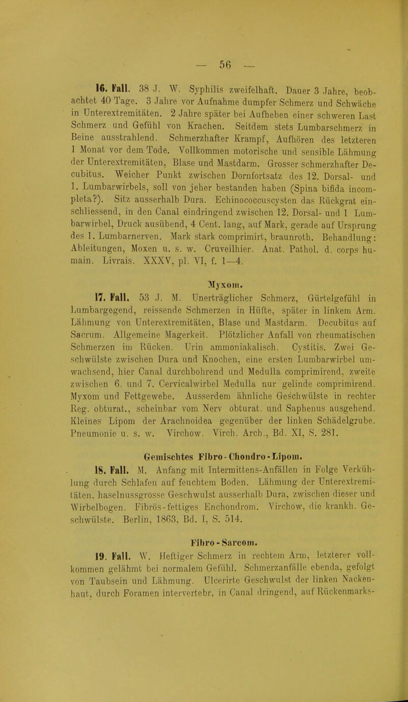 16. Fall. 38 J. W. Syphilis zweifelhaft. Dauer 3 Jahre, beob- achtet 40 Tage. 3 Jahre vor Aufnahme dumpfer Schmerz und Schwiichc in Unterextremitaten. 2 Jahre spater bei Aufheben einer schweren Last Schmerz und Gefiihl von Krachen. Seitdem stets Lumbarschmerz in Beine aiisstrahlend. Schmerzhafter Krampf, Auflioren des letzteren 1 Monat vor dem Tode. Vollkommen motorische und sensible Lahmung der Unterextremitaten, Blase und Mastdarm. Grosser schmerzhafter De- cubitus. Weicher Punlvt zwischen Dornfortsatz des 12. Dorsal- und 1. Lumbarwirbels, soli von jeher bestanden haben (Spina bifida incom- pleta?). Sitz ausserhalb Dura. Echinococcuscysten das Riickgrat ein- sohliessend, in den Canal eindringend zwischen 12. Dorsal- und 1 Luin- barwirbel, Druclc ausiibend, 4 Cent, lang, auf Mark, gerade auf Ursprung des 1. Lumbarnerven. Mark stark compriniirt, braunroth. Behandlung: Ableitungen, Moxen u. s. w. Cruveilhier. Anat. Pathol, d. corps hu- main. Livrais. XXXV, pi. VI, f. 1—4. ^lyxoni. 17. Fall, 53 J. M. Unertraglicher Schmerz, Giirtelgefiihl in Lumbargegend, reissende Schmerzen in Hiifte, spater in linkem Arm. Lfiliniung von Unterextremitaten, Blase und Mastdarm. Decubitus auf Sacrum. Allgemeinc Magerkeit. Plotzlicher Anfall von rheumatischen Schmerzen iui Riicken. Urin ammoniakalisch. Cystitis. Zwei Ge- schwiilste zwischen Dura und Knochen, eine ersten Lumbarwirbel um- wacliscnd, hier Canal durchbohrend und Medulla comprimirend. zweite zwischen 6. und 7. Cervicalwirbel Medulla nur gelinde comprimirend. Myxom und Fettgewebe. Ausserdem ahnliche Geschwiilste in rechter Reg. obturat., scheinbar vom Nerv obturat. und Sapheiius ausgehend. Kleines Lipom der Arachnoidea gegeniiber der linken Schadelgrube. Pneumonic u. s. w. Virchow. Virch. Arch., Bd. XI, S. 281. Geinischtes Fibro - Choiidro - Lipoiii. 18. Fall. M. Anfang mit Intermittens-Anfallen in Folge Verkiili- lung durch Schlafen auf feuchtem Boden. Lahmung der Unterextremi- taten. haselnussgrosse Geschwulst ausserhalb Dura, zwisclien dieser und Wirbclbogen. Fibros-fettiges Enchondrom. Virchow, die krankli. Ge- schwiilste. Berlin. 1863, Bd. I, S. 514. Fibro - Sarcom. 19. Fall. W. Heftiger SchniL-r}-, in rechtem Aim, letziercr voll- kommen gelahrnl bei normalem Gefiihl. Schmerzanfiille ebenda, gefolgt von Taubsein und Lahmung. Ulcerirte Geschwulst der linken Nacken- haut, durch Foramen intervertebr. in Canal dringend, auf Riickonmarks-