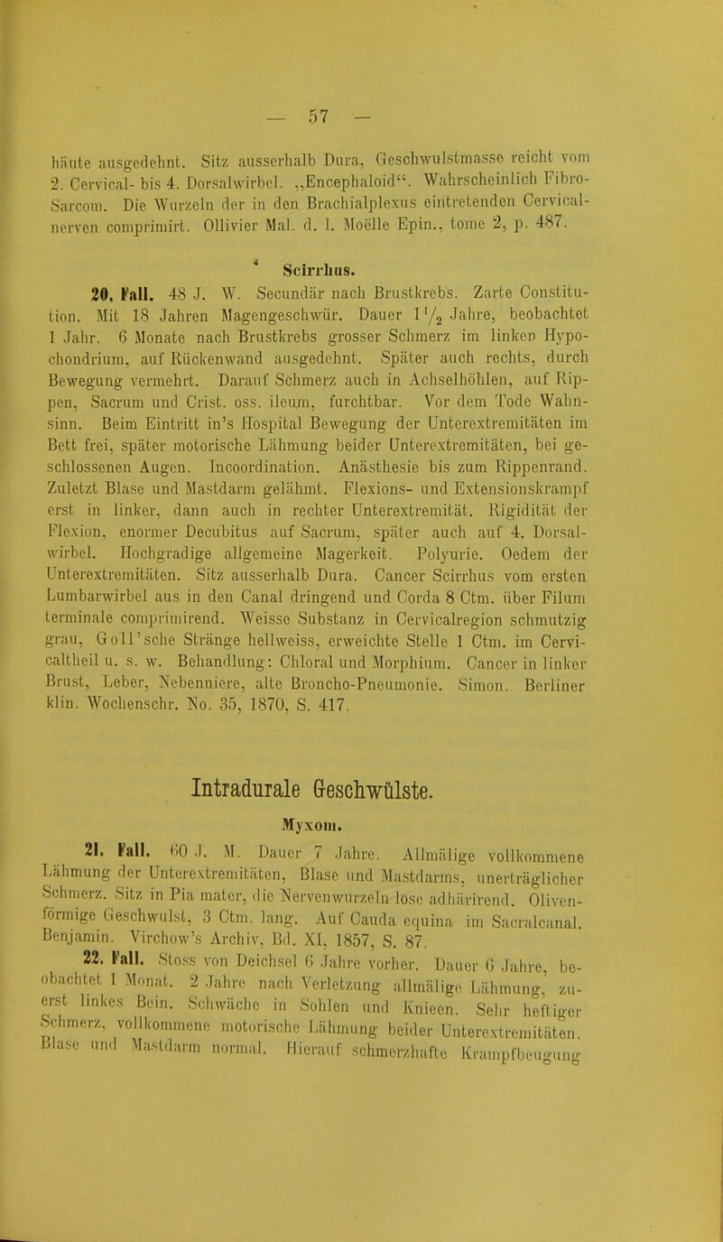 haute aiisgedehnt. Sitz ausscrhalb Dura, Gesclnvulstmasso reicht vom 2. Cervical-bis 4. Dorsalwirbcl. .,Encephaloi(l. Wahrscheinlich Fibro- Sarconi. Die Wurzcln cIim- in den Brachialplexus eintreiendcn Cervioal- nerven conipriniirt. OUivier Mai. d. 1. Moelle Epin., Ionic 2, p. 487. ' Scirrliiis. 20, I'all. 48 J. W. Secundiir nacli Brustkrebs. Zarte Constitu- tion. Mit 18 Jahren Magengeschwiir. Dauer 1'/j Jalu'e, beobachtct 1 Jalir. 6 Monate nach Brustkrebs grosser Sclimerz im linker Hypo- chondriuni, auf Riickenwand ausgedchnt. Spater auch rechts, durch Bewegung vermehrt. DarauC Sclimerz auch in Achselholilen, auf Rip- pen, Sacrum und Crist, oss. ileiun, furchtbar. Vor dem Tode Walin- sinn. Beim Eintritt in's Hospital Bewegung der Unterextremitaten im Bett frei, spater motorische Lahmung beider Qnterextremitaten, bei ge- schlossenen Augen. Incoordination. Anasthesie bis zum Rippenrand. Zuletzt Blase und Mastdarm gelahmt. Flexions- und Extensionskrampf erst in linker, dann auch in rechter Unterextremitat. Rigiditiit der Flexion, enoriner Decubitus auf Sacrum, spater auch auf 4. Dorsal- wirbel. Hochgradige allgemeine Magerkeit. Polyurie. Oedem der Unterextremitiiten. Sitz ausserhalb Dura. Cancer Scirrhas vom ersten Lunibarwirbel aus in den Canal dringend und Corda 8 Ctm. iiber Filum terminale comprimirend. Weisse Substanz in Cervicalregion schmutzig grau, GoU'sche Strange hellweiss, erweichte Stelle 1 Ctm. im Cervi- caltheil u. s. w. Behandlung; Chloral und Morphium. Cancer in linker Bra.st, Leber, Nebenniere, alte Broncho-Pneumonie. Simon. Berliner klin. Wochenschr. No. 35, 1870, S. 417. Intradurale Grescliwulste. Myxoiii. 21. Fall. HO .1. M. Dauer 7 Jahrc. AUmalige vollkoramene Lahmung der Unterextremitaten, Blase und Mastdarms, unertraglicher Schmerz. Sitz in Pia mater, die Nervenwurzeln lose adhiirirend. Oliven- formige Geschwulst, 3 Ctm. lang. Auf Cauda equina im Sacralcanal. Benjamin. Virchow's Archiv, Bd. XI, 1857, S. 87. 22. Fall. Stoss von Deichsel H Jahre vorher. Dauer 0 .luhre, be- obachtet 1 Monat. 2 .Jahrc nach Verletzung allmiiligc Lahmung' zu- erst Imkes Bcin. Schwiichc in Sohlen und Knieen. Sehr heftiger Sclimerz, voilkonimcne motorische Lahmung beider Unterextremitaten. Blase und Mastdarm normal. Hicrauf schmorzhafte Kranipfbeugung