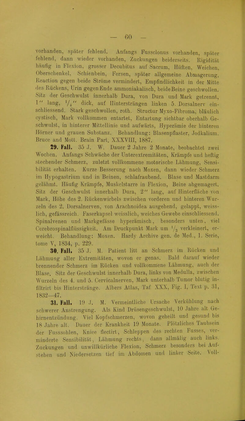 — fiO - vorhanrlen, spiiler fehlond. Anfangs Fussclomis vorlianden, spiitcr fehlenrl, dann wiedoi- vorhanden, Zuckiingen beiderseits. Rigiditat liaufig in Flexion, grosser Decubitus auf Sacrum, Hiiften, Weiclien. Obersclienkel. Schienbein, Fersen, spater allgemeine Abmagening, Reaction gegen beide Stronie verniindert, Empfindlichkeit in der Mitte des Riickens, Urin gegen Ende ammoniakaiisch, beide Beine geschwolien. Sitz der Geschwulst iniierhalb Dura, von Dura und Mark getrennt, 1 lang, '//' dick, auf Ilinterstrangen linken 5. Dorsalnerv ein- schliessend. Stark geschwolien, roth. Structur Myxo-Fibroma, blaulich cystisch, Mark vollkommen entartet, Entartung sichtbar oberhalb Ge- schwulst, in hinterer Mittellinie und aufwarts, Hyperilmie der hinteren Horner und grauen Substanz. Behandlung: Blasenpflaster, Jodkalium. Bruce and Mott. Brain Part, XXXYIII, 1887. 29. Fall. 35 J. W. Dauer 2 Jahre 2 Monate, beobachtet zwei Wochen. Anfangs Schwache der Unterextremitaten, Krampfe und heftig stechender Schmerz, zuletzt vollkommene motorische Lahmung, Sensi- bilitiit erhalten. Kurze Besserung nacii Moxen, dann wieder Schmerz ini Hypogastrium und in Beinen, schlafraubend. Blase und Mastdarni gelahmt. Haufig Krampfe, Muskelstarre in Flexion, Beine abgemagert. Sitz der Geschwulst innerhalb Dura, 2 lang, auf Ilinterflaclie von Mark, Hohe des 2. Riickenwirbels zwischen vorderen und hinteren Wur- zeln des 2. Dorsalnerven, von Arachnoidea ausgehend, gelappt, weiss- lich, gofassreich. Faserkapsel weisslich, weiches Gewebe einschliessend. Spinalvenen und Markgefasse hyperamisch, besonders unten. viel Ccrebrospinalfliissigkeit. Am Druckpunkt Mark um '/j verkleinert, er- weicht. Behandlung: Moxen. Hardy Archive gen. de Med., 1. Serie, tome V, 1834, p. 229. 30. Palh 35 J. M. Patient litt an Schmerz im Riicken und Lahmung alter Extremitaten, wovon er genas. Bald darauf wieder brennender Schmerz im Riicken und vollkommene Lahmung, auch der Blase, Sitz der Geschwulst innerhalb Dura, links von Medulla, zwischen Wurzeln des 4. und 5. Cervicalnerven, Mark unterhalb Tumor blutig in- filtrirt bis Hinterstrange. Albers Atlas, Taf XXX, Fig. 1, Text p. 31, 1832-47. 31. Fall. If -1. M. Venneintliche Ursachc Verkiihlung uach schwerer Anslrengung. Als Kind Driisengeschwulst, 10 Jahre alt Ge- hirnentziindung. Viel Kopfschmerzen, wovon geheilt und gesund bis 18 Jahre alt. Dauer der Krankheit 19 Monate. Plolzliches Taubsein der Fusssohlen, Knice llectirt, Schleppen des rechten Fusses, ver- minderte Sensibilitat., Lahmung rechts, dann allmalig auch links. Zuckungen und unwillkurliche Flexion, Schmerz besonders bei Auf- stehen und ^iiedersolzcn tief im Abdomen und linker Seite. Voll-