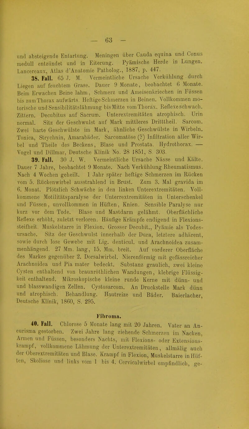 -- 68 - und absteigende Entartung. Meningen iiber Cauda equina und Conus raedull entziindet und in Eiterung. Pyamische Herde in Lungen. Lanccrcaux, Atlas d'Anatomie Patholog., 1887, p. 447. 38. Fall. 65 J. M. Vermeintliclie Ursache Verkiililung durcli Liegen auf feuclitem Grase. Dauer 9 Monate, beobaclitet 6 Monate. Beim Erwachen Beine lahm, Schmerz und Ameisenkriechen in Fiissen bis zumThorax aufwiirts. PleftigeSclimerzen in Beinen. Vollkonimen mo- torisclie undSensibilitatslahmung bisMitte vomTliorax. Reflexeschwach. Zittern. Decubitus auf Sacrum. Unterextremitatcn atrophisch. Urin normal. Sitz der Geschwulst auf Mark mittleres Dritttheil. Sarcom. Zwei liarte Geschwiilste im Mark, ahnliche Geschwillste in Wirbeln. Tonica, Strychnin, Amarabader. Sarcomatose (?) Infiltration aller Wir- bel und Theile des Beckens, Blase und Prostata. Hydrothorax. — Vogel und Dillmar, Deutsche Klinik No. 28 1851, S 303. 39. fall. 30 J. W. Vermeintliche Ursache Nasse und Kaltc. Dauer 7 Jahre, beobachtet 9 Monate. Nach Verkiihlung Rheumatismus. Nach 4 Wochen geheilt. 1 Jahr spater heftige Schmerzen im Riicken vom 5. Riickenwirbel ausstrahlend in BrUst. Zum 3. Mai gravida im 6. Monat. Plotzlich Schwache in den linken Qnlerextremitiiten. Voll- kommene Motilitatsparalyse der Qnterrextremitaten in Unterschenkel und Fiissen, unvollkommen in Hiiften, Knien. Sensible Paralyse nur kurz vor dem Tode. Blase und Mastdarm gelahmt. Oberflachliclie Reflexe erhoht, zuletzt verloren. Heaufige Krampfe endigend in Flexions- steifheit. Muskelstarre in Flexion. Grosser Decubit., Pyamie als Todes- ursache. Sitz der Geschwulst innerhalb der Dura, letztere adhiirent, sowie durch lose Gewebe mit Lig. denticul. und Arachnoidea zusam- menhangend. 27 Mm. lang, 15. Mm. breit. Auf vorderer Oberflache des Markes gegeniiber 2. Dorsalwirbel. Nierenformig mit gefassreicher Arachnoidea und Pia mater bedeckt. Substanz graulich, zwei kleino Cysten enthaltend von braunrothlichen Wandungen, klebrige Fliissig- keit enthaltend. Mikroskopische kleine runde Kerne mit diinn- und und blasswandigen Zellen. Cystosarcom. An Druckstelle Mark diinn und atrophisch. Behandlung. Hautreize und Bader. Baierlacher, Deutsche lOinik, 1860, S. 295. Fibroma. 40. Fall. Chlorose 5 Monate lang mit 20 Jahren. Vater an An- eurisma gcstorben. Zwei Jahre lang ziehende Schmerzen im Nacken. Armen und Fiissen, besonders iNaciits, mit Flexions- oder Extensions- krampf, vollkommene Liihmung der Unterextremitiiten, allmiilig auch der Oberextremitaten UTid Blase. Krampf in Flexion, Muskelstarre inlliif-