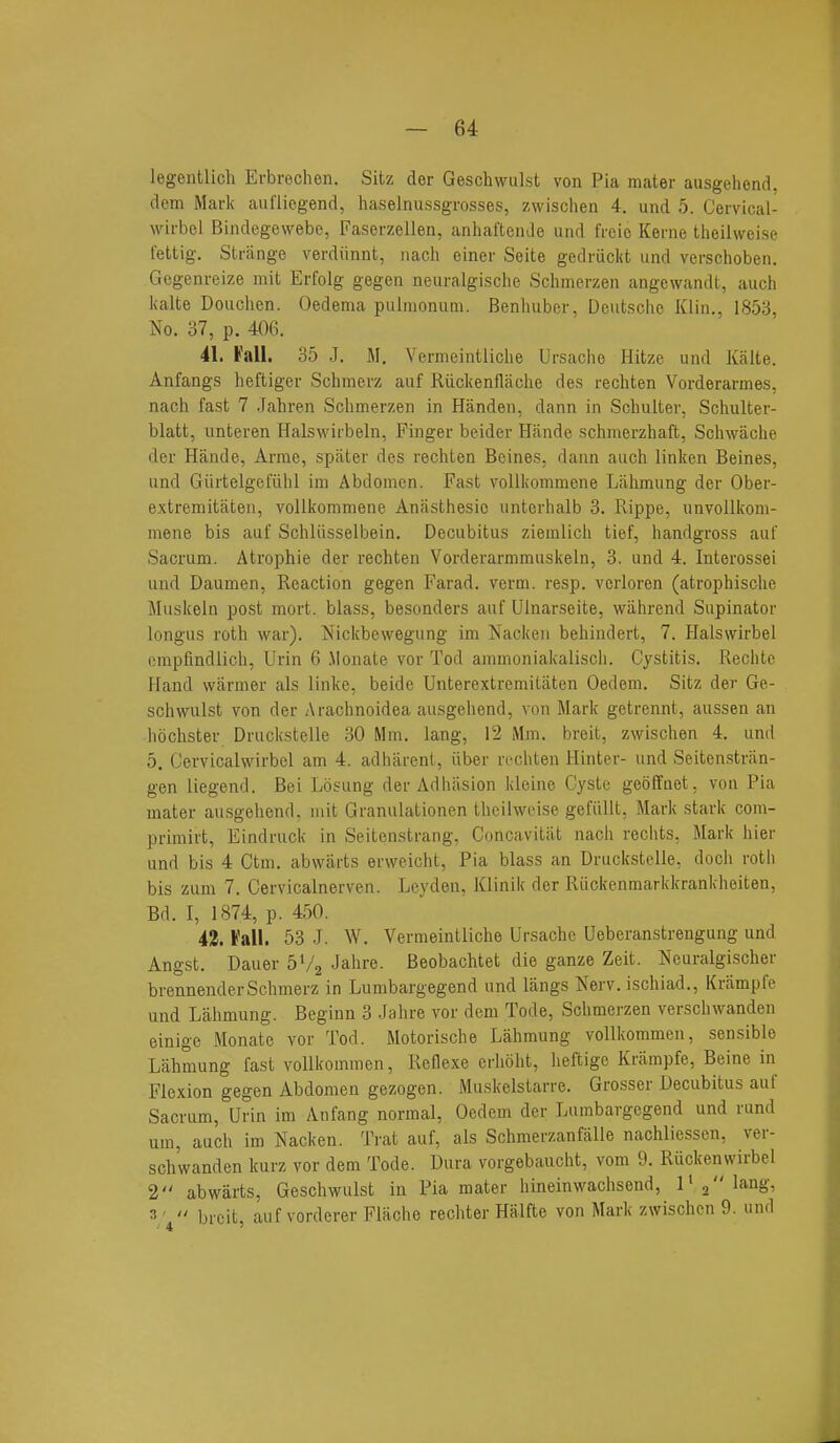 legentlich Erbrochen. Sitz cler Geschwulst von Pia mater ausgehend, dem Mark aui'liegend, haselniissgrosses, zwischen 4. und 5. Cervical- wirbel Bindegewebe, Faserzellen, anhaftemlo und frcic Kerne theilweise fettig. Strange verdiinnt, nach einer Seite gedruckt und verschoben. Gegenreize mit Erfolg gegen neuralgisclie Schmerzen angewandt, auch kalte Douchen. Oedema pulnionum. Benhubor. Dcutsclie Klin., 1853, No. 37, p. 406. 41. t'all. 35 J. M. Vermeintliche Ursache Hitze und Kalte. Anfangs lieftiger Schmerz auf Riickenflache des rechten Vorderarmes, nach fast 7 Jahren Schmerzen in Handen, dann in Schulter, Schulter- blatt, unteren Halswirbeln, Finger beider Hande schmerzhaft, Schwache der Hande, Arme, spater des rechten Beines. dann auch linken Beines, und Giirtelgefiihl im Abdomen. Fast vollkommene Lalimung der Ober- extremitaten, vollkommene Anasthesio untcrhalb 3. Rippe, unvollkom- mene bis auf Schliisselbein. Decubitus ziemlicii tief, handgross auf Sacrum. Atrophie der rechten Vorderarmmuskeln, 3. und 4. Interossei und Daumen, Reaction gegen Farad, verm. resp. vcrloren (atrophische Muskeln post mort. blass, besonders auf Ulnarseite, wiihrend Supinator longus roth war). Nickbewegung im Nacken behindert, 7. Halswirbel ompfindlich, Urin 6 Monate vor Tod ammoniakalisch. Cystitis. Rechte Hand warmer als linke, beide Unterextrcmitiiten Oedem. Sitz der Ge- schwulst von der Arachnoidea ausgehend, von Mark getrennt, aussen an hochster Druckstelle 30 Mm. lang, 12 Mm. breit, zwischen 4. und 5. Gervicalwirbel am 4. adharent, iiber rechten Hinter- und Seitenstriin- gen liegend. Bei Losung der Adhasion kloine Cyste geoffaet, von Pia mater ausgehend. mit Granulationen theilweise gefiillt, Mark stark com- primirt, Eindruck in Seitenstrang. Concavitiit nach rechts, Mark hier und bis 4 Ctm. abwarts erweicht, Pia blass an Druckstelle, doch roth bis zum 7. Cervicalnerven. Leydeu, Klinik der Riickenmarkkrankheiten, Bd. I, 1874, p. 450. 42. Fall. 53 J. W. Vermeintliche Ursache Ueberanstrengung und Angst. Dauer 5'/2 Jahre. Beobachtet die ganze Zeit. Ecuralgischer brennender Schmerz in Lumbargegend und langs Nerv. ischiad., Kriimpfe und Lahmung. Beginn 3 Jahre vor dem Tode, Schmerzen verschwanden einigc Monate vor Tod. Motorische Lahmung vollkommen, sensible Lahmung fast vollkommen, Reflexe erhoht, heftige Kriimpfe, Beine in Flexion gegen Abdomen gezogen. Muskelstarre. Grosser Decubitus auf Sacrum, Urin im Anfang normal, Oedem der Lumbargegend und rund um, auch im Nacken. Trat auf, als Schmerzanfalle nachliessen, ver- schwanden kurz vor dem Tode. Dura vorgebaucht, vom 9. Ruckenwirbel 2 abwarts, Geschwulst in Pia mater hineinwachsend, 1» 3 langN 3 '  breit, auf vorderer Flache rechter Halfte von Mark zwischen 9. und