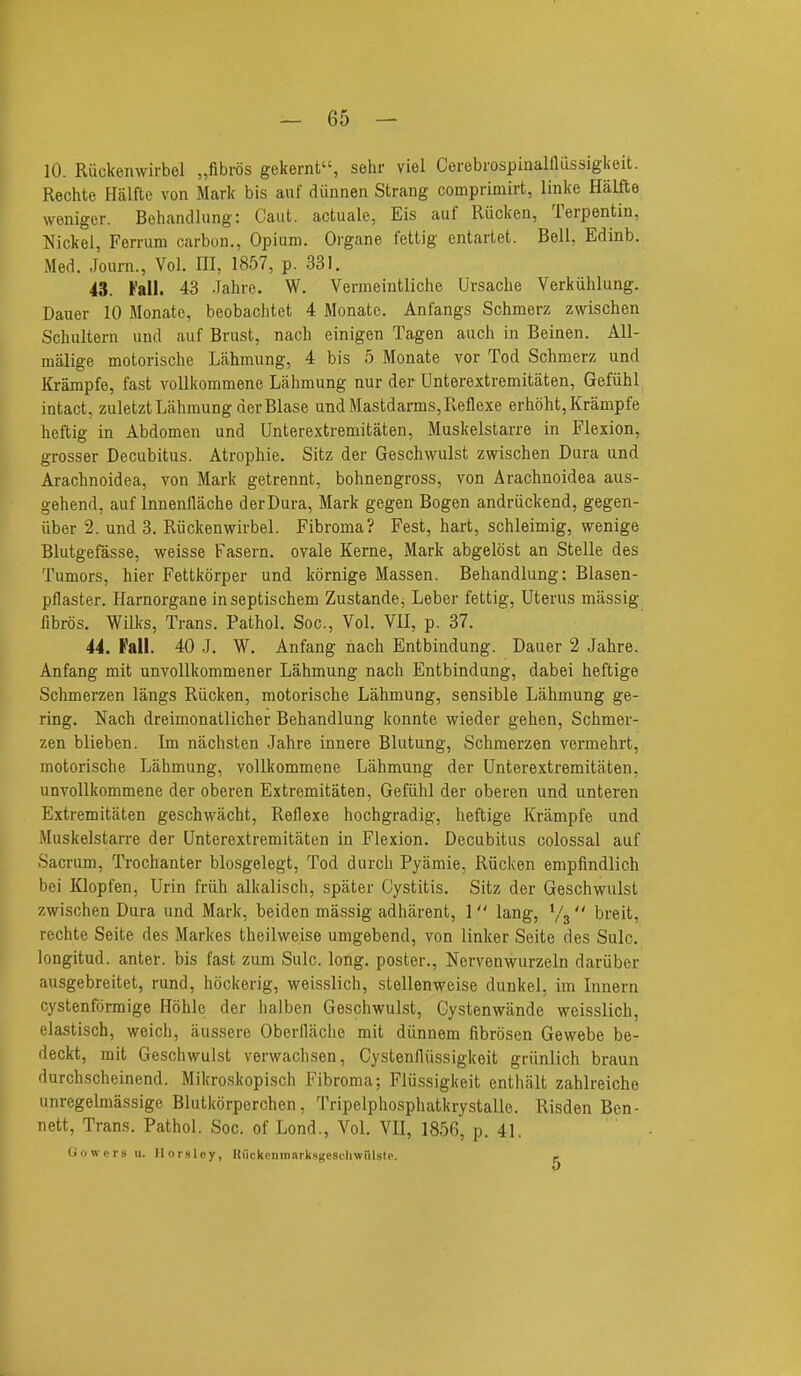 10. Riickenwirbel „fibr6s gekernt, sehr viel CerebrospinaHlussigkeit. Rechte Halfte von Mark bis auf diinnen Strang comprimirt, linke Halfte woniger. Behandlung: Caut. actuale, Eis auf Rucken, Terpentin, Nickel, Ferrum carbon., Opium. Organe fettig entarlet. Bell, Edinb. Med. Joarn., Vol. Ill, 1857, p. 331. 43. Fall. 43 .Tahre. W, Vermeintliche Ursache Verkiihlung. Dauer 10 Monatc, beobachtet 4 Monate. Anfangs Schmerz zwischen Schultern und auf Brust, nach einigen Tagen audi in Beinen. All- malige motorisclie Lahmung, 4 bis 5 Monate vor Tod Schmerz und Krampfe, fast voUkommene Lahmung nur der Unterextremitaten, Gefiihl intact, zuletzt Lahmung der Blase undMastdarms,Reflexe erhoht, Krampfe heftig in Abdomen und Unterextremitaten, Muskelstarre in Flexion, grosser Decubitus. Atrophie. Sitz der Geschwulst zwischen Dura und Arachnoidea, von Mark getrennt, bohnengross, von Arachnoidea aus- gehend, auf Innenflache der Dura, Mark gegen Bogen andriickend, gegen- iiber 2. und 3. Riickenwirbel. Fibroma? Fest, hart, schleimig, wenige Blutgefasse, weisse Fasern. ovale Kerne, Mark abgelost an Stelle des Tumors, hier Fettkorper und kornige Massen. Behandlung: Blasen- pflaster. Harnorgane in septischem Zustande, Leber fettig, Uterus massig fibros. Wilks, Trans. Pathol. Soc, Vol. VII, p. 37. 44. Fall. 40 J. W. Anfang nach Entbindung. Dauer 2 Jahre. Anfang mit unvollkommener Lahmung nach Entbindung, dabei heftige Schmerzen langs Riicken, motorische Lahmung, sensible Lahmung ge- ring. Nach dreimonatlicher Behandlung konnte wieder gehen, Schmer- zen blieben. Im nachsten Jahre innere Blutung, Schmerzen vermehrt, motorische Lahmung, vollkommene Lahmung der Unterextremitaten, unvollkommene der oberen Extremitaten, Gefiihl der oberen und unteren Extremitaten geschwacht, Reflexe hochgradig, heftige Krampfe und Muskelstarre der Unterextremitaten in Flexion. Decubitus colossal auf Sacrum, Trochanter blosgelegt. Tod durch Pyamie, Riicken empfindlich bei Klopfen, Urin friih alkalisch, spater Cystitis. Sitz der Geschwulst zwischen Dura und Mark, beiden massig adharent, 1 lang, V3 breit, rechte Seite des Markes theilweise umgebend, von linker Seite des Sulc, longitud. anter. bis fast zum Sulc. long, poster., Ncrvenwurzeln dariiber ausgebreitet, rund, hockerig, weisslich, stellenweise dunkel, im lunern cystenformige Hohle der halben Geschwulst, Gystenwande weisslich, elastisch, weich, iiussere Oberllaclie mit diinnem fibrosen Gewebe be- deckt, mit Geschwulst verwachsen, Cystenfliissigkeit griinlich braun durchscheinend. Mikroskopisch Fibroma; Flvissigkeit enthalt zahlreiche unregelmassige Blutkorperchen, Tripelphosphatkrystalle. Risden Ben- nett, Trans. Pathol. Soc. of Lond., Vol. VII, 1856, p. 41. Gowers u. Ilorsley, KfickDiiiiinrkH((escliwi'ilslc t