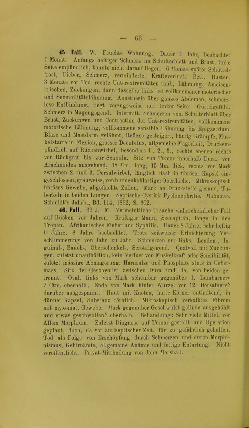 45. Pall. W. Feuchtc Wohnung. Dauer 1 .Tahr, beobachtel 1 Monat. Anfangs heftiger Schmerz im Schulterblatt und Bnisl, linke Seite empfiadlich, konnte nicht davaixf liegen. 6 Monate spater Sciiiittel- frost, Fieber, Schmerz, verminderter Krafteverhist. Bett. Husten. 3 Monate vor Tod reclite Unterextremitaten taub, Lahmiing, Ameisen- kriechen, Zuckungen, dann dasselbe links bei vollkommener motorischer und Sensibilitatslahmung, Anasthesio fiber ganzes Abdomen, schmerz- lose Entbindung, liegt vorzugsweise auf linker Seite. Gurtelgefuhl, Schmerz in Magengegend. Intermitt. Schmerzen vom Schulterblatt fiber Brust, Zuckungen und Contraction der Unterextremitaten, vollkommene motorische Lahmung, vollkommene sensible Lahmung bis Epigastrium. Blase und Mastdarm gelahmt, Reflexe gcsteigert, haufig Krampfe, Mus- kelstarre in Flexion, grosser Decubitus, allgemeine Magerkeit, Drnckem- pfindlich auf Ruckenwirbel, besonders 1., 2., 3., rechts ebenso rechts von Ruckgrat bis zur Scapula. Sitz von Tumor innerhalb Dura, von Arachnoidea ausgehend, 38 Mm. lang, 15 .Mm. dick, rechts von Mark zwischen 2. und 3. Dorsalwirbel, langlich flach in fibroser Kapsel ein- geschlossen,grauweiss,vonblumenkohlartigerOberflache. Mikroskopisch fibroses Gewebe, abgeflachte Zellen. Mark an Druckstelle gesund, Tu- berkeln in beiden Lungen. Septische Cystitis Pyelonephritis. Malmotte. Schmidt's Jahrb., Bd. 114, 1862, S. 302. 46. Fall. 69 J. M. Vermeintlicbe Ursache wahrscheinlicher Fall auf Rucken vor .Fahren. Kraftiger Mann, Seecapitan, lange in den Tropen. Afrikanisches Fieber und Syphilis. Dauer 8 Jahre, sehr heftig 6 Jahre. 8 Jahre beobachtet. Trotz zeitweiser Erleichterung Ver- schlimmerung von Jahr zu Jahr. Schmerzen nur links, Lenden-, In- guinal-, Bauch-, Oberschenkel-. Scrotalgegend. Qualvoll mit Zuckun- gen, zuletzt unaufhorlicb, kein Verlust von Muskelkraft oder Sensibilitat, zuletzt massige Abmagerung, Harnsalze und Phosphate stets in Ueber- mass. Sitz der Geschwulst zwischen Dura und Pia, von beiden ge- trennt. Oval, links von Mark scheinbar gegenfiber 1. Lumbarnerv 7 Ctm. oberhalb, Ende von Mark hinter Wurzel von 12. Dorsalnerv? dariiber ausgespannt. Haut mit Knoten, harte Korner enthaltend, in dunner Kapsel, Substanz rothlich. Mikroskopisch verkalktes Fibrom mit myxomat. Gewebe. Mark gegenfiber Geschwulst gelinde ausgehohlt und etwas geschwollen? oberhalb. Behandluiig: Sehr viele Mittel, vor Allem Morphium Zuletzt Diagnose auf Tumor gestellt und Operation geplant, doch, da vor antiseptischer Zeit, fur zu gefahrlich gehalten. Tod als Folge von Erschcipfung durch Schmerzen und durch Morphi- nismus, Gehirnilmie, allgemeine Aniimie und fettige Entartung. Nicht veroffentlicht. Privat-Mittheilung von John Marshall.