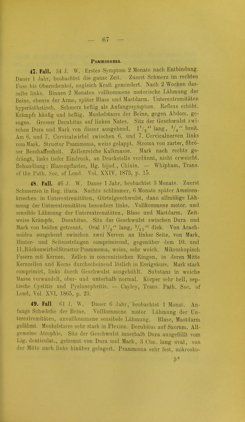 — ()7 — PsAininonia. 47. Fall. M •). W. Ersics Sympiom 2 Monate nach Entbindung. Daucr 1 .Falir, bcobachtel die ganzc Zeit. Ziierst Schmerz im rechten Fuss bis Oberschenitel, zugleich Kraft gemindert. Nach 2 Wochen das- selbe links. Binnen 2 Monatcii voUkoramene motoiische Lahmung der Beinc, ebenso der Anne, spiiter Blase und Mastdarm. Unterextremitiiten hyperasthetiscli. Schmerz heftig als Anfangssymptom. Reflexe erhoht. Krampfe haufig und heftig. Muskelstarre der Beine, gegen Abdom. ge- zogen. Grosser Decubitus auf linken Nates. Sitz der Geschwulst zwi- schen Dura und Mark von dieser ausgehend. I'/a lang, ^/^ breit. Am 6. und 7. Cervicalwirbel zwischen 6. und 7. Cervicalnerven links vomMark. Structur Psammoma, weiss gelappt. Stroma von zarter, fibro- ser Beschafifenheit. Zellenreiche Kalkmasse. Mark nach rechts ge- driingt, links tiefer Eindruck, an Druckstelle verdannt, nicht erweicht. Behandlung: Blasenpflaster, Hg. bijod., Chinin. — Whipham, Trans, of the Path. .^oc. of Lond. A^ol. XXIV. 1873, p. 15. 48. Fall. 46 .1. W. Dauer 1 Jahr, bcobachtet 3 Monate. Zuerst Schnierzen in Reg. iliaca. Nachts schlimmer, 6 Monate spater Ameisen- kriechen in Unterextremitaten, Giirtelgeschwulst, dann allmalige Lah- mung der Unterextremitaten besonders links. VoUkommene motor, und sensible Lahmung der Unterextremitaten, Blase und Mastdarm. Zeit- weise Krampfe. Decubitus. Sitz der Geschwulst zwischen Dura und Mark von beiden getrennt. Oval 1'/, lang, V12 Von Arach- noidea ausgehend zwischen zwei Nerven an linker Seite, von Mark, Hinter- und Seitenstrangen comprimirend, gegeniiber dem 10. und ll.Riickenwirbel Structur Psammoma, weiss, sehr weich. Mikroskopisch Fasern mit Kernen. Zellen in concentrischen Ringen, in deren Mitte Kernzellen und Kerne durchscheinend loslich in Essigsaure. Mark stark comprimirt, links durch Geschwulst ausgehohlt. Substanz in weiche Masse verwandelt, ober- und unterhalb normal. Korper sehr hell, sep- tische Cystitis und Pyelonephritis. — Cayley, Trans. Path. Soc. of Lond. Vol. XVI. 1865, p. 23. 49. Pall (il .1. W. Dauer G .lahr, bcobachtet 1 Monat. An- fangs Schwiichc der Beine. VoUkommene motor. Lahmung der Un- terextremitaten, unvoUkommene sensibele Lahmung. Blase, Mastdarm gelalimt. Muskelstarre sehr .stark in Flexion. Decubitus auf Sacrum. All- gemeine Atrophio. Sitz der Geschwulst innerhalb Dura ausgefiillt vom Lig. denticulat., getrennt von Dura und Mark, 3 I'tm. lang oval, von der Mitte nach links hinuber gelagert. Psammoma sehr lost, mikrosko- 5*