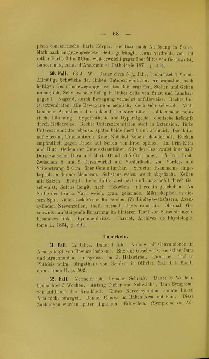 pisch concentrische harte Korper, sichtbar nach Audosung in Saure. Mark nach entgegengesetzter Seite gedrangt, etwas verdreht, von tief rother Farbe 2 bis 3Ctm. weit erweicht gegeniiber Mitte von Gescliwiil.st. Lancereaux, Atlas d'Anatomie et Pathologie 1871, p. 444. 50. Fall. 63 J. W. Dauer circa b^/\ Jahr, beobachtet 4 Monat. Allmalige Schwache der linken Unterextremitaten, Arthropathie, nach heftigen Gemiithsbewegungen rechtes Bein ergriffen, Steiien und Gehen unmoglich, Schmerz sehr heftig in linker Seite von Brust und Lumbar- gegend. Nagend, durch Bewegung vermehrt an falls weise. Rechte Un- terextremitaten alle Bewegungen moglich, doch sehr schwach. Voll- konimene Aniisthesic der linken Unterextremitiiten, vollkonnnene moto- vische Liihrnung, Hyperastliesic und Hyperalgesie, clonisclie Kriinipfe durch Reflexreize. Rcclite Unterextremitaten steif in Extension, linke Unterextremitiiten ebenso, spiiter beide llectirt und adducirt. Decubitus auf Sacrum, Trachanteren, Knie, Knociiel, Zcheii schauderhaft. Rucken empfindlich gegen Druck auf Seiten von Proc, spinos. Im Urin Eiter und Blut. Oedem der Unterextremitaten, Sitz der Geschwulst innerhalb Dura zwischen Dura und Marl<, Ovoid, 3,5 Ctm. lang, 1,5 Ctm. breit. Zvpischen 8. und 9. Dorsalwirbel auf Vorderllilche von Vorder- und Seitenstrang 5 Ctm. iiber Conus lumbar. Structur Psammoma einge- kapselt in diinner Membran. Substanz wfiiss, vi'eich abgeflacht. Zellen mit Salzen. Medulla linke Hiilfte zerdriickt und ausgehohlt durch Ge- schwulst, Sulcus longit. nach riickwarts und rechts geschoben. An Stelle des Drucks Mark weich, grau, gelatines. Mikroskopisch in die- sem Spalt viele Decker'sche Korperchen (?) Bindegewcbsfa.sern, Axen- cylinder, Nervenzellen, theils normal, iheils rund etc. Oberhalb Ge- schwulst aufsteigende Entartung ira hinteren Theil von Seitenstrangen, besonders links. Pyelonephritis. Charcot, Archives de Physiologie, tome II. 1864, p. 291. Tiiberkelii. 51. Fall. 12 Jahre. Dauer 1 Jahr. Anfang mit Convulsionen im Arm gefolgt von Bewusstlosigkeit. Sitz der Geschwulst zwischen Dura und Arachnoidea, nussgross, im 3. Halswirbel. Tuberkel. Tod an Phthisis pulm. Mitgetheiit von Gendrin in OUivier, Mai. d, 1. Moelle epin., tome 11. p. 502. 52. Fall. Vermeintliche Ursache Schreck. Dauer 6 Wochen, beobachtet 5 Wochen. Anfang Fieber und Schwache. dann Symptome von Addison'scher Krankheit. Erstes Nervensymptom konnte linken Arm nicht bewegen. Danach Chorea ira linken Arm und Bein. Diese Zuckungen wwrden spiiter allgeuiein. Erbrechcn. (Symptoine von Ad-