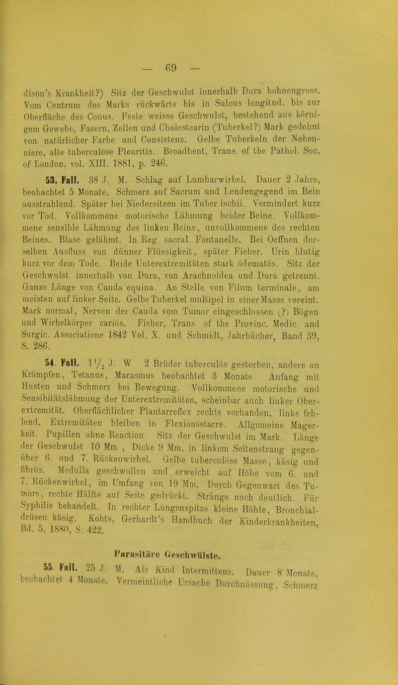 — fi9 — dison's Kranlvheil?) Sitz der Gesohwulst innerhalb Dura bohnengrofi?. Vom Centrum des Marks riickwarts bis in Sulcus longitud. bis zur Oberflfiche des Conus. Feste weisse Geschwiilst, bestchend aus korni- gem Gewebe, Fasern, Zellcn and Cholestearin (Tuberkel?) Mark gedclint von natiirlichor Farbe und Consistenz. Gelbe Tuberkeln der Neben- niere, alte tuberculose Pleuritis. Broadbent, Trans, of the Pathol. Sec. of London, vol. XIII. 1881, p. 246. 53. Fall. 38 J. M. Schlag auf Lumbarwirbel. Dauer 2 Jahre, beobachtet 5 Monate. Schmerz auf Sacrum und Lendengegend im Bein ausstrahlend. Spater bei Niedersitzen im Tuber ischii. Vermindert kurz vor Tod. VoUkommene motorische Lahmung beider Beine. Vollkom- mene sensible Lahmung des linken Beins, unvollkommene des rechten Beines. Blase gelahmt. In Reg. sacral. Fontanelle. Bei OefFnen der- selben Ausfluss von diinner Fliissigkeit, spater Fieber. Urin blutig kurz vor dem Tode. Beide Unterextremitaten stark odematos. Sitz der Geschwulst innerhalb von Dura, von Arachnoidea und Dura getrennt. Ganze Lange von Cauda equina. An Stelle. von Filum terminale, am meisten auf linker Seite. Gelbe Tuberkel multipel in einerMasse vereint. Mark normal, Nerven der Cauda vom Tumor eingeschlossen i^?) Bogen und Wirbelkorper carids. Fisher, Trans, of the Provinc. Medic, and Surgic. Associatione 1842 Vol. X. und Schmidt, Jahrbiicher Band 39, S. 286. - ' 54. Fall, ly^ .J. W 2 Briider tuberculds ge.storben, andere an Knimpfen, Tetanus, Marasmus beobachtet 3 Monate. Anfang mit Husten und Schmerz bei Bewegung. VoUkommene motorische und Sensibitatslahmung der Unterextremitaten, scheinbar auch linker Ober- extremitat. Oberflachlicher Plantarrellex rechts vorhanden, links feh- lend. Extremitaten bleiben in Flexionsstarre. Allgemeine Mager- keit. Pupillen ohne Reaction. Sitz der Geschwulst im Mark. Lange der Geschwulst 10 Mm , Dicke 9 Mm. in linkem Seitenstrang gegen- iiber 6. and 7. Riickenwirbel. Gelbe tuberculose Masse, kiisig und fibros. Medulla geschwollen und erweicht auf Hohe vom 6. und 7. Riickenwirbel, im Umfang von 19 Mm. Durch Gegenwart des Tu- mors, rechte Halfte auf Seite gedriickt. Strange noch deutlich. Fiir Syphilis behandelt. In rechter Lungenspitze kleine Hohle, Bronchial- drusen kiisig. Kohts, Gerhardt's Handbuch der Kinderkrankheiten, F^d. .5. 1880, S. 422. Pavasltiiro (iescliwHlste. . . ^f' f''l'\.^'- ^^''^ Intermittens. Dauer 8 Monate. beobachtet 4 Monate. Vernieintliche Ursache Durchniissung, Schmerz