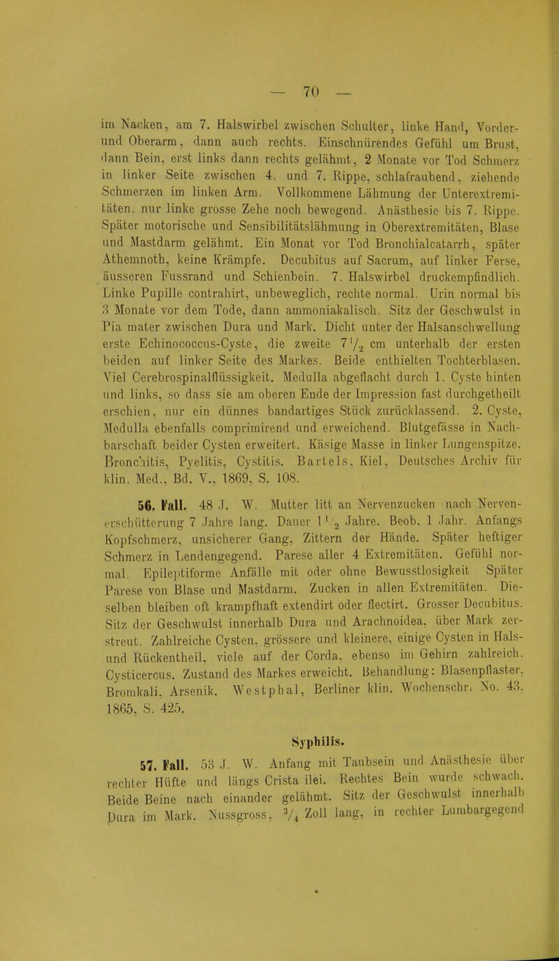 im Nackon, am 7. Halswirbei zwischon Scliiilter, linke Hanrl, Vonlcr- und Oberarm, dann audi rechts. Einschniirencies Gefiihl um Bnist, • lanti Bein, erst links dann rechts gcliihmt, 2 Monate vor Tod Schnierz in linker Seite zwischen 4. und 7. Rippe, schlafraubend, ziehcndo Schmerzen im linken Arm. VoUkommene Lahmung der Unterc.xtremi- taten. niir linke grosse Zehc nocli bewegend. Anasthesic bis 7. Rippc. Spater motorische und Sensibilitatslahmung in Oberextremitiiten, Blase und Mastdarm geliihmt. Ein Monat vor Tod Bronchialcatarrh, spater Athemnoth, keine Krampfe. Decubitus auf Sacrum, auf linker Ferse, iiusseren Fussrand und Schienbein. 7. Halswirbei druckempfindlich. Linke Pupille contrahirt, unbevveglich, rechte normal. Urin normal bis 3 Monate vor dem Tode, dann ammoniakalisch. Sitz der Geschwulst in Pia mater zwischen Dura und Mark. Dicht unter der Halsanschwellung erste Echinococcus-Cyste, die zweite 7'/.^ cm unterhalb der er.sten beiden auf linker Seite des Markes. Beide enthielten Tochterblasen. Viel Cerebrospinalfliissigkeit. Medulla abgeflacht durch 1, Cysto hinten und links, .so dass sie am oberen Ende der Impression fast durchgetheilt crschien, nur ein diinnes bandartiges Stiick zuriicklassend. 2. Cy.ste, Medulla ebenfalls coraprimirend und erweichend. Blutgefasse in Nach- barschaft beider Cysten erweitert. Kasige Masse in linker Lungcnspitze. Bronc'iitis, Pyelitis, Cystitis. Bart els. Kiel, Deutsches Archiv fiir klin. Med., Bd. V., 1869, S. 108. 56. Fall. 48 J. W. Mutter litt an Nervenzucken nach Nerven- crscliiittcrung 7 .Fahre lang. Dauor 1' Jahre. Beob. 1 .lahr. Anfangs Kopfschmerz, unsicherer Gang, Zittern der Hande. Spater heftiger Schmerz in Lendengegend. Parese aller 4 Extremitaten. Gefiihl nor- mal. Epilei'tiforme Anfiille mit oder ohne Bewus.stlosigkeit Spater Parese von Blase und Mastdarm. Zucken in alien Extremitaten. Die- selben bleiben oft krampfhaft e.xtendirt oder flectirt. Grosser Decubitus. Sitz der Geschwulst innerhalb Dura und Arachnoidea, iiber Mark zer- streut. Zahlreiche Cysten. grossere und kleinere, einige Cysten in Hals- und Ruckentheil, vicle auf der Corda. ebenso im Gehirn zahlreich. Cysticercus. Zustand des Markes erweicht. Behandlung: Blasenpllaster. Bromkali. Arsenik. Wostphal, Berliner klin. Wochenschr. ><o. 43. 1865, S. 425. Syphilis. 57. Fall. 53 .[. W. Anfang mit Taubsein und Aniisthesie iiber rechter Hiifte und Uings Crista ilei. Rechtes Bein wurde schwach. Beide Beine nach einandor gelahmt. Sitz der Geschwulst innerhalb Pura im Mark. Nussgross, V4 Zoll lang, in rechter Lumbargegend