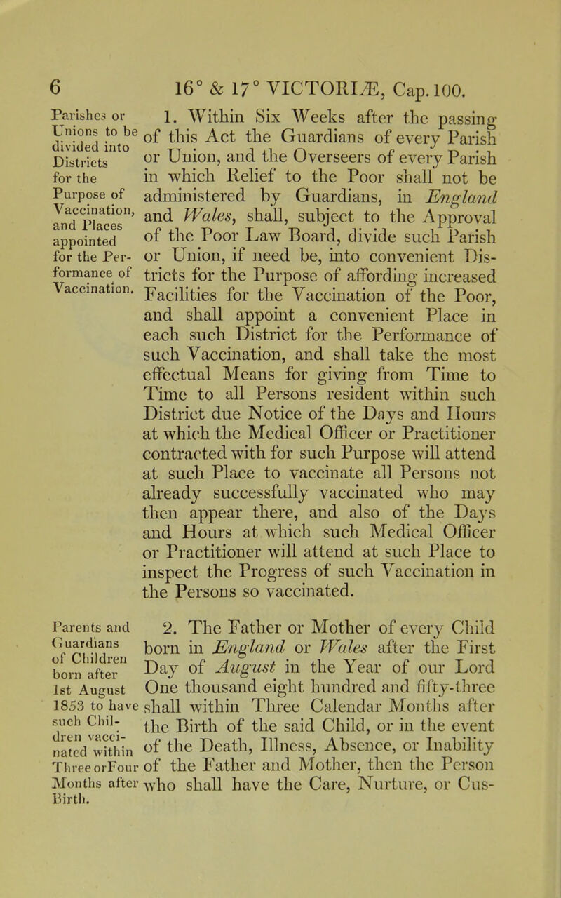 Parishes or Unions to be divided into Districts for the Purpose of Vaccination, and Places appointed for the Per- formance of Vaccination. 16° & 17° VICT0RI2E, Cap. 100. 1. Within Six Weeks after the passing of this Act the Guardians of every Parish or Union, and the Overseers of every Parish in which Rehef to the Poor shall not be administered by Guardians, in England and Wales J shall, subject to the Approval of the Poor Law Board, divide such Parish or Union, if need be, into convenient Dis- tricts for the Purpose of affording increased Facilities for the Vaccination of the Poor, and shall appoint a convenient Place in each such District for the Performance of such Vaccination, and shall take the most effectual Means for giving from Time to Time to all Persons resident within such District due Notice of the Days and Hours at which the Medical Officer or Practitioner contra(^ted with for such Purpose will attend at such Place to vaccinate all Persons not already successfully vaccinated who may then appear there, and also of the Days and Hours at which such Medical Officer or Practitioner will attend at such Place to inspect the Progress of such Vaccination in the Persons so vaccinated. Parents and Guardians of Children born after 1st August 1853 to have such Chil- dren vacci- nated within Three orFour Months after Birth. 2. The Father or Mother of every Child born in England or Wales after the First Day of August in the Year of our Lord One thousand eight hundred and fifty-three shall within Three Calendar Months after the Birth of the said Child, or in the event of the Death, Ilhiess, Absence, or Inability of the Father and Mother, then the Person who shall have the Care, Nurture, or Cus-