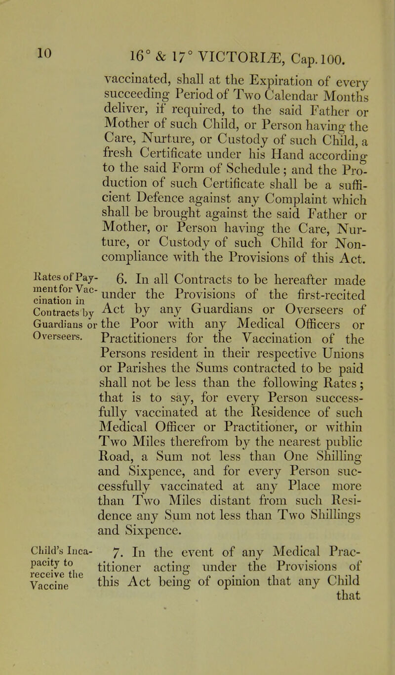 vaccinated, shall at the Expiration of every succeeding Period of Two Calendar Months deliver, if required, to the said Father or Mother of such Child, or Person having the Care, Nurture, or Custody of such Child, a fresh Certificate under his Hand according to the said Form of Schedule; and the Pro- duction of such Certificate shall be a suffi- cient Defence against any Complaint which shall be brought against the said Father or Mother, or Person having the Care, Nur- ture, or Custody of such Child for Non- compliance with the Provisions of this Act. Kates of Pay- In all Contracts to be hereafter made under the Provisions of the first-recited Contracts by ^^t by any Guardians or Overseers of Guardians or the Poor with any Medical Officers or Overseers. Practitioners for the Vaccination of the Persons resident in their respective Unions or Parishes the Sums contracted to be paid shall not be less than the following Rates; that is to say, for every Person success- fully vaccinated at the Residence of such JMedical Officer or Practitioner, or within Two Miles therefrom by the nearest public Road, a Sum not less than One Shilling and Sixpence, and for every Person suc- cessfully vaccinated at any Place more than Two Miles distant from such Resi- dence any Sum not less than Two Shillings and Sixpence. Child's Inca- 7. In the event of any Medical Prac- receive^the ^i^i^^^^' acting under the Provisions of Vaccine ' ^^^^ Act being of opinion that any Child that