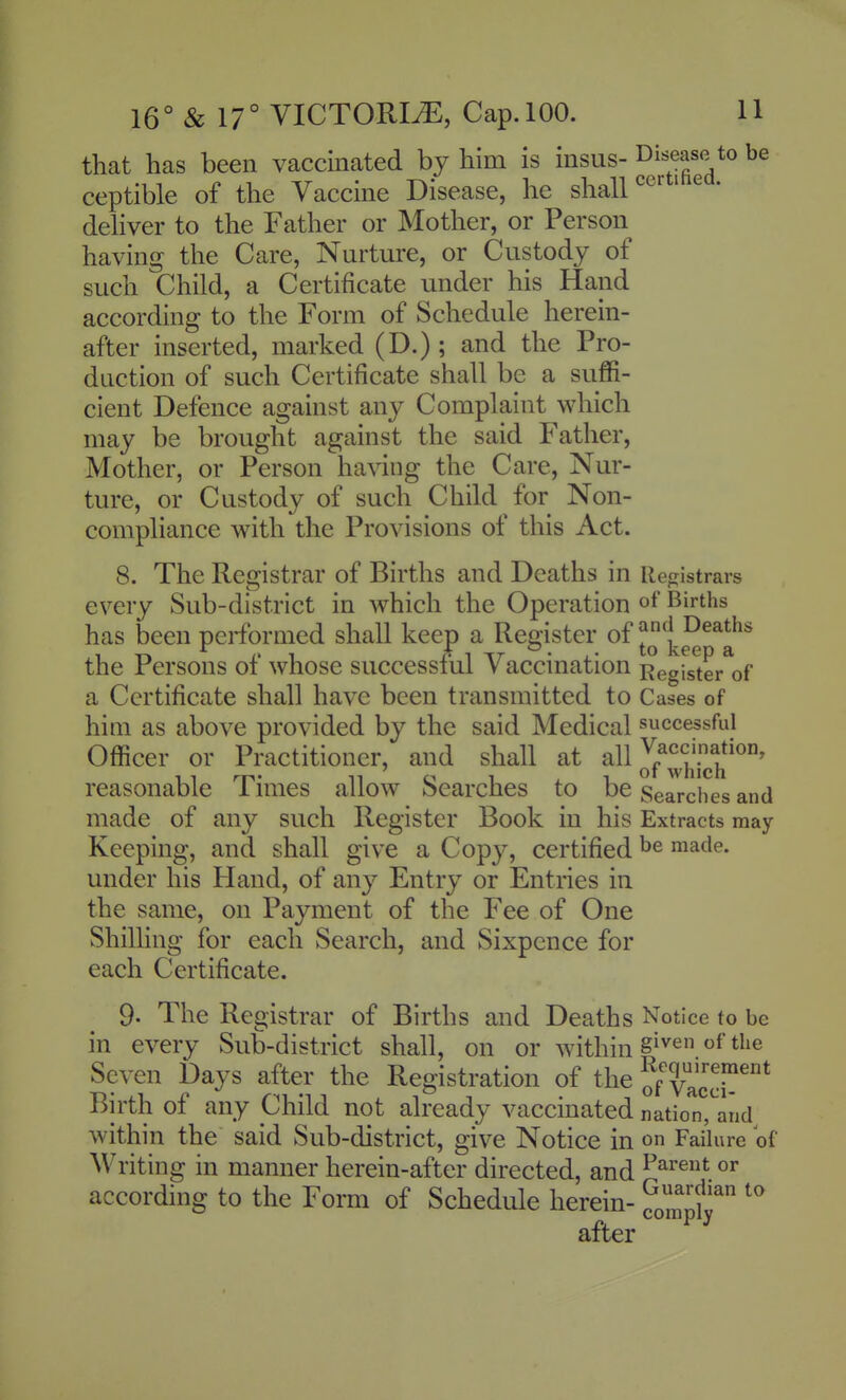 that has been vaccinated by him is insus- Disease to be ceptible of the Vaccine Disease, he shall ^ertihea. deliver to the Father or Mother, or Person having the Care, Nurture, or Custody of such Child, a Certificate under his Hand according to the Form of Schedule herein- after inserted, marked (D.); and the Pro- duction of such Certificate shall be a suffi- cient Defence against any Complaint which may be brought against the said Father, Mother, or Person having the Care, Nur- ture, or Custody of such Child for Non- compliance with the Provisions of this Act. 8. The Registrar of Births and Deaths in Retjistrars every Sub-district in which the Operation of Births has been performed shall keep a Register of ^ ^^^^^^^^^ the Persons of whose successful Vaccination Register of a Certificate shall have been transmitted to Cases of him as above provided by the said Medical successful Officer or Practitioner, and shall at all ^^^^^^^'^^^^^^ reasonable Times allow Searches to be Searches and made of any such Register Book in his Extracts may Keeping, and shall give a Copy, certified made, under his Pland, of any Entry or Entries in the same, on Payment of the Fee of One Shilling for each Search, and Sixpence for each Certificate. 9. The Registrar of Births and Deaths Notice to be in every Sub-district shall, on or within 8^^^ ^^^^ Seven Days after the Registration of the of Vac'r* Birth of any Child not already vaccinated nation,^and within the said Sub-district, give Notice in on Failure of Meriting in manner herein-after directed, and ^^^e^t or according to the Form of Schedule herein- ^^^^^p^^ after