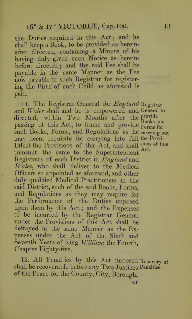 the Duties required in this Act; and he shall keep a Book, to be provided as herein- after directed, containing a Minute of his having duly given such Notice as herein- before directed ; and the said Fee shall be payable in the same Manner as the Fee now payable to such Registrar for register- ing the Birth of such Child as aforesaid is paid. 11. The Registrar General for England jiegistr&r and Wales shall and he is empowered and General to directed, within Two Months after the P^^^V^^ . n.i-Ai-i-i? J -J xJooks and passmg 01 this Act, to irame and provide p^j.^^ f^j. such Books, Forms, and Regulations as he carrying out may deem requisite for carrying into full the Provi- Effect the Provisions of this Act, and shall this transmit the same to the Superintendent Registrars of each District in £jngland and Wales, who shall deliver to the Medical Officers so appointed as aforesaid, and other duly qualified Medical Practitioners in the said District, such of the said Books, Forms, and Regulations as they may require for the Performance of the Duties imposed upon them by this Act; and the Expenses to be incurred by the Registrar General under the Provisions of this Act shall be defrayed in the same Manner as the Ex- penses under the Act of the Sixth and Seventh Years of King William the Fourth, Chapter Eighty-five. 12. All Penalties by this Act imposed Recovery of shall be recoverable before any Two Justices Penalties, of the Peace for the County, City, Borough, or