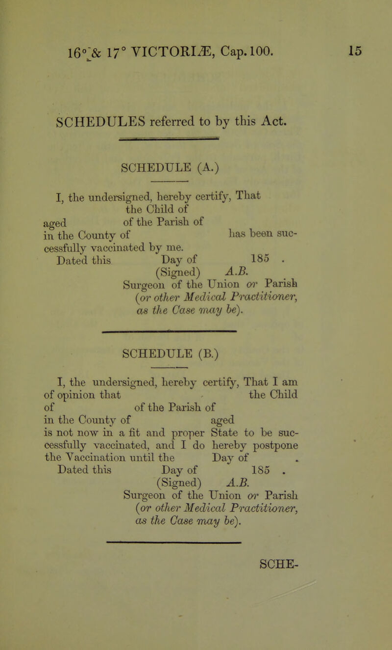 SCHEDULES referred to by this Act. SCHEDULE (A.) I, the undersigned, hereby certify, That the Child of aged of the Parish of in the County of has been suc- cessfully vaccinated by me. Dated this Day of 185 . (Signed) A.B. Surgeon of the Union (yi- Parish (or other Medical Practitioner, as the Case may he). SCHEDULE (B.) I, the undersigned, hereby certify. That I am of opinion that - the Child of of the Parish of in the County of aged is not now in a fit and proper State to be suc- cessfully vaccinated, and I do hereby postpone the Vaccination until the Day of Dated this Day of 185 . (Signed) A.B. Surgeon of the Union Parish (or other Medical Practitioner, as the Case may he).