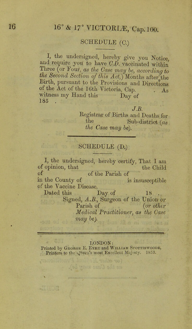 SCHEDULE (C.) I, the undersigned, hereby give you Notice and require you to have CD. vaccinated within Three (or Four, as the Case may he, according to the Second Section of this Act,) Months afterthe Birth, pursuant to the Provisions and Directions of the Act of the 16th Victoria, Cap. . As witness my Hand tliis I)av of 185 . ^ J.B. Registrar of Births and Deaths for the Sub-district {as the Case may he). SCHEDULE (D.) I, the undersigned, hereby certify, That I am of opinion, that the Child of of the Parish of in the County of is insusceptible of the Vaccine Disease. Dated tliis Day of 18 . Signed, A.B., Surgeon of the Union or Parish of (or other Medical Practitioner, as the Case may he). LONDON: Printed by Georgk E. Eyee and William Spottiswoode, Printers to the v.^neca's most Excellent Maj'jsty. 1853.