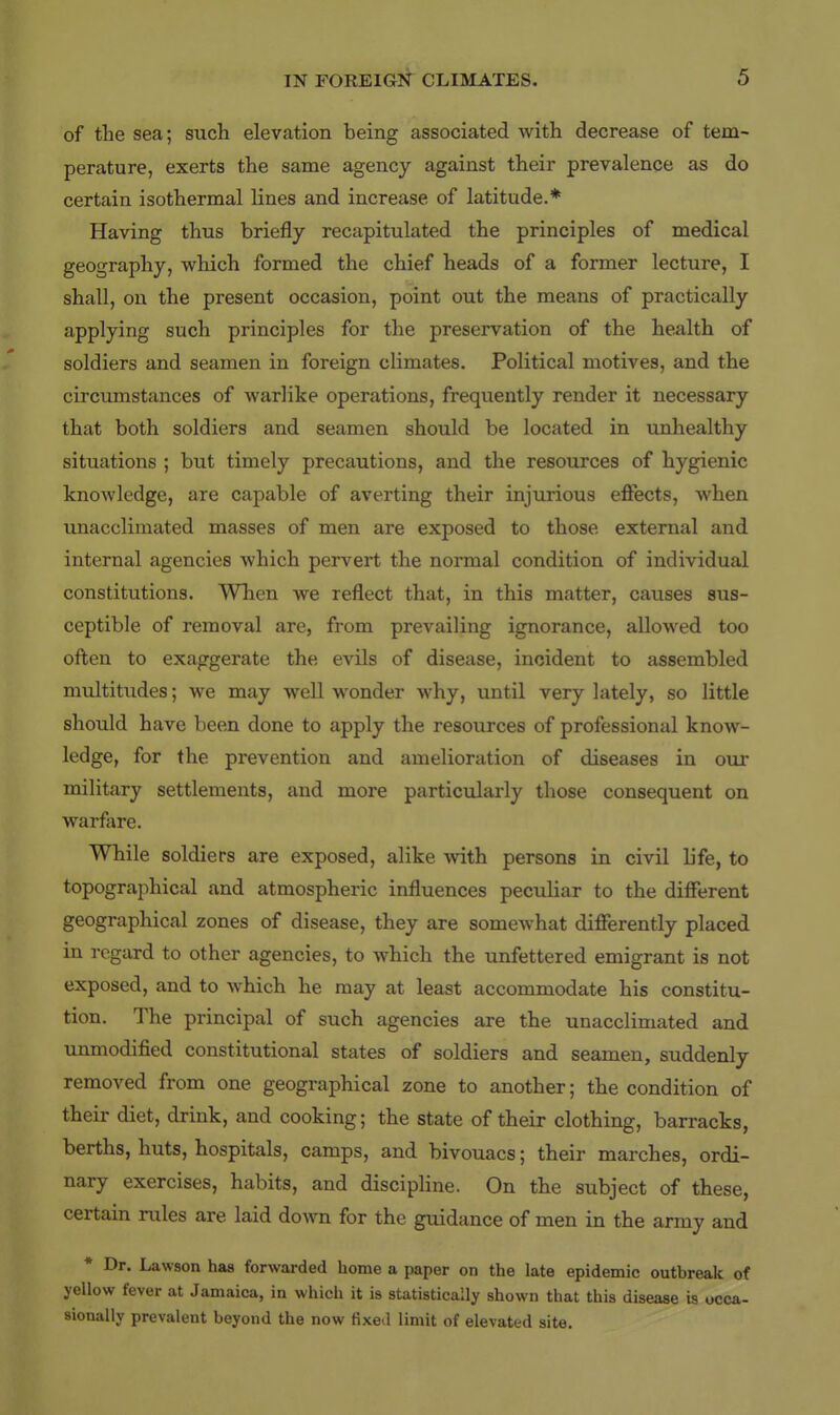 of tlie sea; such elevation being associated with decrease of tem- perature, exerts the same agency against their prevalence as do certain isothermal lines and increase of latitude.* Having thus briefly recapitulated the principles of medical geography, vv^hich formed the chief heads of a former lecture, I shall, on the present occasion, point out the means of practically applying such principles for the preservation of the health of soldiers and seamen in foreign climates. Political motives, and the circumstances of warlike operations, frequently render it necessary that both soldiers and seamen should be located in unhealthy situations ; but timely precautions, and the resources of hygienic knowledge, are capable of averting their injurious effects, when unacclimated masses of men are exposed to those external and internal agencies which pervert the normal condition of individual constitutions. When we reflect that, in this matter, causes sus- ceptible of removal are, from prevailing ignorance, allowed too often to exaggerate the evils of disease, incident to assembled multitudes; we may well wonder why, until very lately, so little should have been done to apply the resources of professional know- ledge, for the prevention and amelioration of diseases in our military settlements, and more particularly those consequent on warfare. While soldiers are exposed, alike with persons in civil life, to topographical and atmospheric influences pecuUar to the different geographical zones of disease, they are somewhat differently placed in regard to other agencies, to which the unfettered emigrant is not exposed, and to which he may at least accommodate his constitu- tion. The principal of such agencies are the unacclimated and unmodified constitutional states of soldiers and seamen, suddenly removed from one geographical zone to another; the condition of their diet, drink, and cooking; the state of their clothing, barracks, berths, huts, hospitals, camps, and bivouacs; their marches, ordi- nary exercises, habits, and discipline. On the subject of these, certain rules are laid down for the guidance of men in the army and * Dr. Lawson has forwarded home a paper on the late epidemic outbreak of yellow fever at Jamaica, in which it is statistically shown that this disease is occa- sionally prevalent beyond the now fixe.l limit of elevated site.