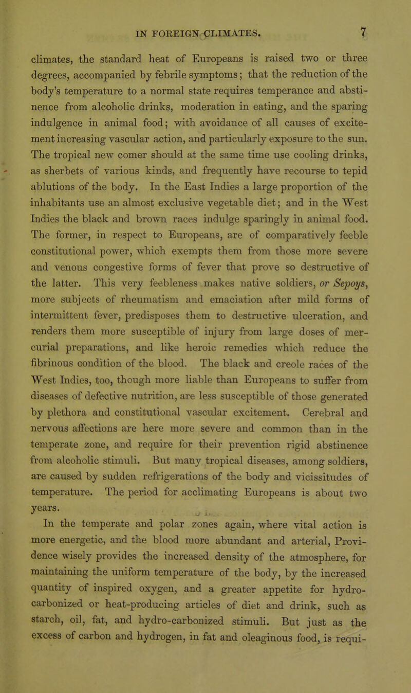 climates, the standard heat of Europeans is raised two or three degrees, accompanied by febrile symptoms; that the reduction of the body's temperature to a normal state requires temperance and absti- nence from alcoholic drinks, moderation in eating, and the sparing indulgence in animal food; with avoidance of all causes of excite- ment increasing vascular action, and particularly exposure to the sun. The tropical new comer should at the same time use cooling drinks, as sherbets of various kinds, and frequently have recourse to tepid ablutions of the body. In the East Indies a large proportion of the inhabitants use an almost exclusive vegetable diet; and in the West Indies the black and brown races indulge sparingly in animal food. The former, in respect to Europeans, are of comparatively feeble constitutional power, which exempts them from those more severe and venous congestive forms of fever that prove so destructive of the latter. This very feebleness makes native soldiers, or Sepoys, more subjects of rheumatism and emaciation after mild forms of intermittent fever, predisposes them to destructive ulceration, and renders them more susceptible of injury from large doses of mer- curial preparations, and like heroic remedies which reduce the fibrinous condition of the blood. The black and creole races of the West Indies, too, though more liable than Europeans to suffer from diseases of defective nutrition, are less susceptible of those generated by plethora and constitutional vascular excitement. Cerebral and nervous affections are here more severe and common than in the temperate zone, and require for their prevention rigid abstinence from alcoholic stimuli. But many tropical diseases, among soldiers, are caused by sudden refrigerations of the body and vicissitudes of temperature. The period for acclimating Europeans is about two years. In the temperate and polar zones again, where vital action is more energetic, and the blood more abundant and arterial. Provi- dence wisely provides the increased density of the atmosphere, for maintaining the uniform temperature of the body, by the increased quantity of inspired oxygen, and a greater appetite for hydro- carbonized or heat-producing articles of diet and drink, such as starch, oil, fat, and hydro-carbonized stimuli. But just as the excess of carbon and hydrogen, in fat and oleaginous food, is requi-