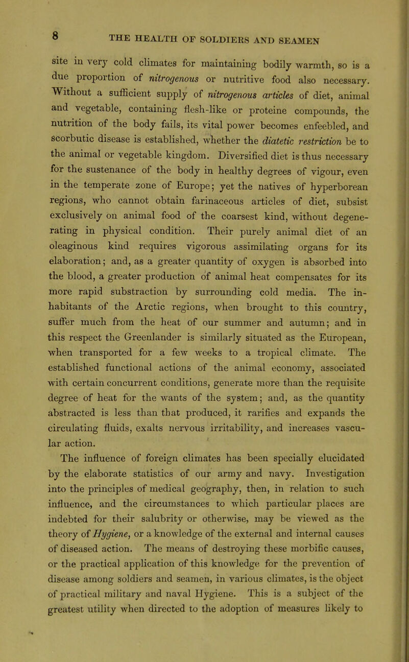 site iu very cold climates for maintaining bodily warmth, so is a due proportion of nitrogenous or nutritive food also necessary. Without a sufficient supply of nitrogenous articles of diet, animal and vegetable, containing flesh-like or proteine compounds, the nutrition of the body fails, its vital power becomes enfeebled, and scorbutic disease is established, whether the diatetic restriction be to the animal or vegetable kingdom. Diversified diet is thus necessary for the sustenance of the body in healthy degrees of vigour, even in the temperate zone of Europe; yet the natives of hyperborean regions, who cannot obtain farinaceous articles of diet, subsist exclusively on animal food of the coarsest kind, without degene- rating in physical condition. Their purely animal diet of an oleaginous kind requires vigorous assimilating organs for its elaboration; and, as a greater quantity of oxygen is absorbed into the blood, a greater production of animal heat compensates for its more rapid substraction by surrounding cold media. The in- habitants of the Arctic regions, when brought to this country, suffer much from the heat of our summer and autumn; and in this respect the Greenlander is similarly situated as the European, when transported for a few Aveeks to a tropical climate. The established functional actions of the animal economy, associated with certain concurrent conditions, generate more than the requisite degree of heat for the wants of the system; and, as the quantity abstracted is less than that produced, it rarifies and expands the circulating fluids, exalts nervous irritability, and increases vascu- lar action. The influence of foreign climates has been specially elucidated by the elaborate statistics of our army and navy. Investigation into the principles of medical geography, then, in relation to such influence, and the circumstances to which particular places are indebted for their salubrity or otherwise, may be viewed as the theory of Hygiene, or a knowledge of the external and internal causes of diseased action. The means of destroying these morbific causes, or the practical application of this knowledge for the prevention of disease among soldiers and seamen, in various climates, is the object of practical military and naval Hygiene. This is a subject of the greatest utility when directed to the adoption of measures likely to