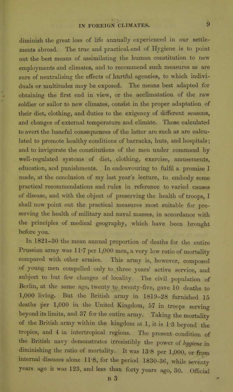 diminish the great loss of life annually experienced in our settle- ments abroad. The true and practical, end of Hygiene is to point out the best means of assimilating the human constitution to new employments and climates, and to recommend such measures as are sure of neutraHsing the effects of hurtful agencies, to which indivi- duals or multitudes may be exposed. The means best adapted for obtaining the first end in view, or the acclimatation of the raw soldier or sailor to new climates, consist in the proper adaptation of their diet, clothing, and duties to the exigency of different seasons, and changes of external temperature and climiite. Those calculated to avert the baneful consequences of the latter are such as are calcu- lated to promote healthy conditions of barracks, huts, and hospitals; and to invigorate the constitutions of the men under command by well-regulated systems of diet, clothing, exercise, amusements, education, and punishments. In endeavouring to fulfil a promise I made, at the conclusion of my last year's lecture, to embody some practical recommendations and rules in reference to varied causes of disease, and with the object of preserving the health of troops, I shall now point out the practical measures most suitable for pre- serving the health of military and nayal masses, in accordance with the principles of medical geography, which have been brought before you. In 1821-30 the mean annual proportion of deaths for the entire Prussian army was 11*7 per 1,000 men, a very low ratio of mortality compared with other armies. This army is, however, composed of young men compelled only to three years' active service, and subject to but feAv changes of locality. The civil population of Berlin, at the same age, twenty to twenty-five, gave 10 deaths to 1,000 living. But the British army in 1819-28 furnished 15 deaths per 1,000 in the United Kingdom, 57 in troops serving beyond its limits, and 37 for the entire army. Taking the mortality of the British army within the kingdom at 1, it is 1-3 beyond the tropics, and 4 in intertropical regions. The present - condition of the British navy demonstrates irresistibly the power of hygiene in diminishing the ratio of mortality. It was 13-8 per 1,000, or from internal diseases alone 11-8, for the period 1830-36, Avhile seventy years ago it was 123, and less than forty years ago, 30. Official B 3