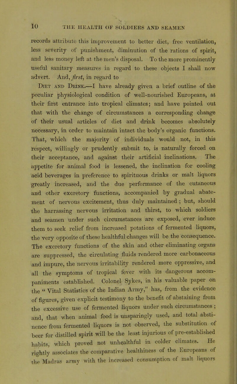 records attribute this improvement to better diet, free ventilation, less severity of punishment, diminution of the rations of spirit, and less money left at the men's disposal. To the more prominently useful sanitary measures in regard to these objects I shall now advert. And, ^rsi, in regard to Diet and Drink.—I have already given a brief outline of the peculiar physiological condition of well-nourished Europeans, at their first entrance into tropical climates; and have pointed out that with the change of circumstances a corresponding change of their usual articles of diet and drink becomes absolutely necessary, in order to maintain intact the body's organic functions. That, which the majority of individuals would not, in this Respect, willingly or prudently submit to, is naturally forced on their acceptance, and against their artificial inclinations. The appetite for animal food is lessened, the inclination for cooling acid beverages in preference to spirituous drinks or malt liquors greatly increased, and the due performance of the cutaneous and other excretory functions, accompaiiied by gi-adual abate- ment of nervous excitement, thus duly maintained ; but, should the harrassing nervous irritation and thirst, to which soldiers and seamen under such circumstances are exposed, ever induce them to seek relief from increased potations of fermented liquors, the very opposite of these healthful changes will be the consequence. The excretory functions of the skin and other eliminating organs are suppressed, the circulating fluids rendered more carbonaceous and impure, the nervous ii-ritability rendered more oppressive, and all the symptoms of tropical fever with its dangerous accom- paniments established. Colonel Sykes, in his valuable paper on the  Vital Statistics of the Indian Array, has, from the evidence of figures, given expUcit testimony to the benefit of abstaining from the excessive use of fermented liquors under such circiunstances ; and, that when animal food is unsparingly used, and total absti- nence from fermented liquors is not observed, the substitution of beer for distilled spirit will be the least injurious of pre-estabUshed habits, which proved not unhealthful in colder climates. He rightly associates the comparative healthiness of the Europeans of the Madras army with the increased consumption of malt liquors