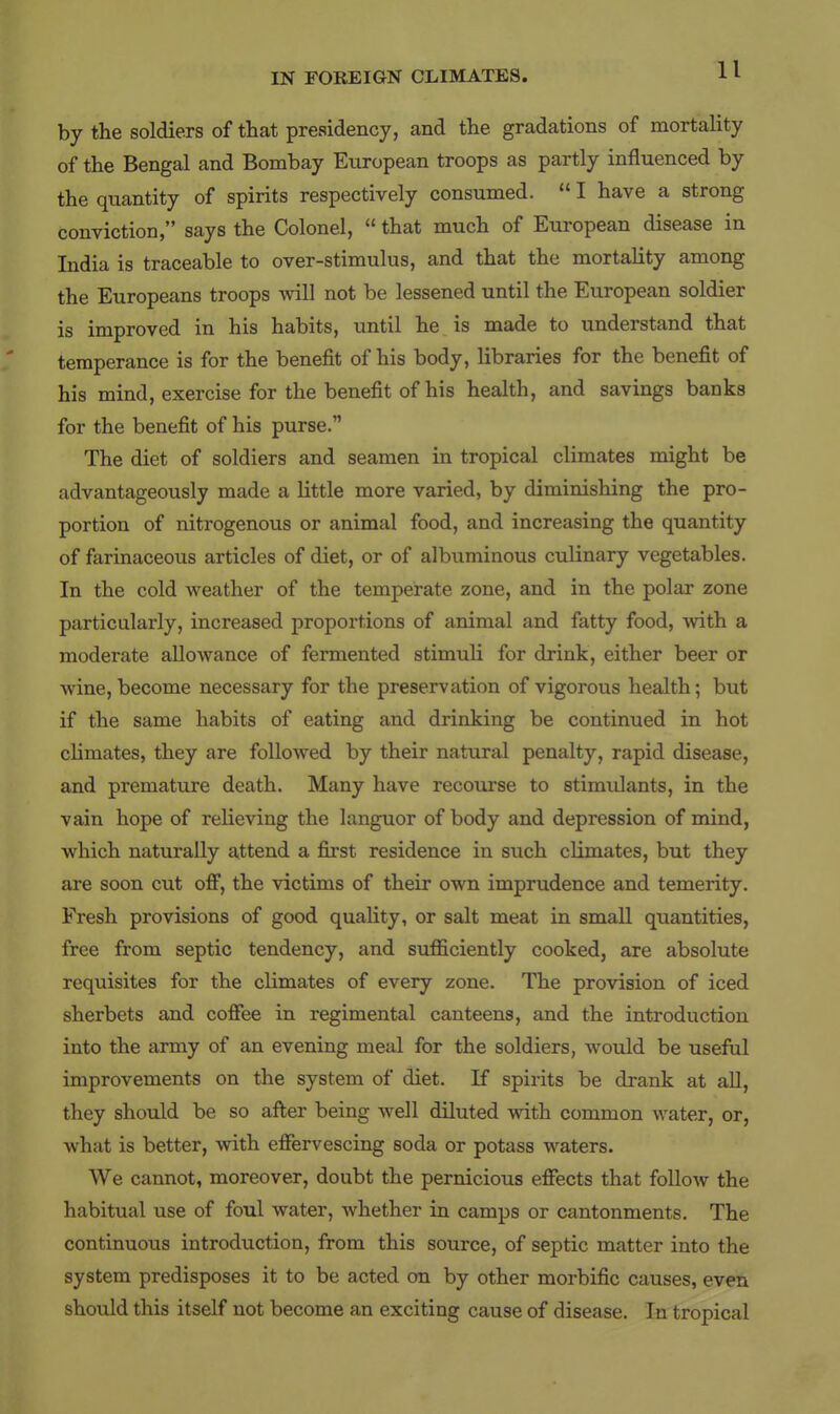 by the soldiers of that presidency, and the gradations of mortality of the Bengal and Bombay European troops as partly influenced by the quantity of spirits respectively consumed.  I have a strong conviction, says the Colonel,  that much of European disease in India is traceable to over-stimulus, and that the mortality among the Europeans troops will not be lessened until the European soldier is improved in his habits, until he is made to understand that temperance is for the benefit of his body, libraries for the benefit of his mind, exercise for the benefit of his health, and savings banks for the benefit of his purse. The diet of soldiers and seamen in tropical climates might be advantageously made a little more varied, by diminishing the pro- portion of nitrogenous or animal food, and increasing the quantity of farinaceous articles of diet, or of albuminous culinary vegetables. In the cold weather of the temperate zone, and in the polar zone particularly, increased proportions of animal and fatty food, with a moderate allowance of fermented stimuli for drink, either beer or wine, become necessary for the preservation of vigorous health; but if the same habits of eating and drinking be continued in hot chmates, they are followed by their natural penalty, rapid disease, and premature death. Many have recourse to stimulants, in the vain hope of relieving the languor of body and depression of mind, which naturally attend a first residence in such climates, but they are soon cut off, the victims of their own imprudence and temerity. Fresh provisions of good quality, or salt meat in small quantities, free from septic tendency, and sufficiently cooked, are absolute requisites for the climates of every zone. The provision of iced sherbets and coffee in regimental canteens, and the introduction into the army of an evening meal for the soldiers, would be useful improvements on the system of diet. If spirits be drank at all, they should be so after being well diluted with common water, or, what is better, with effervescing soda or potass waters. We cannot, moreover, doubt the pernicious effects that follow the habitual use of foul water, whether in camps or cantonments. The continuous introduction, from this source, of septic matter into the system predisposes it to be acted on by other morbific causes, even shotdd this itself not become an exciting cause of disease. In tropical
