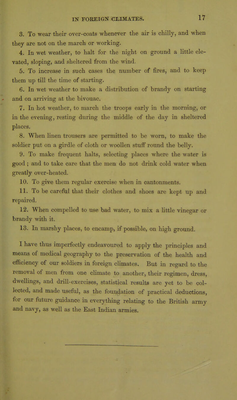 3. To wear their over-coats whenever the air is chilly, and when they are not on the march or working. 4. In wet weather, to halt for the night on ground a little ele- vated, sloping, and sheltered from the wind. 5. To increase in snch cases the number of fires, and to keep them up till the time of starting. 6. In wet weather to make a distribution of brandy on starting and on arriving at the bivouac. 7. In hot weather, to march the troops early in the morning, or in the evening, resting during the middle of the day in sheltered places. 8. When linen trousers are permitted to be worn, to make the soldier put on a girdle of cloth or woollen stuff round the belly. 9. To make frequent halts, selecting places where the water is good ; and to take care that the men do not drink cold water when greatly over-heated. 10. To give them regular exercise when in cantonments. 11. To be careful that their clothes and shoes are kept up and repaired, 12. When compelled to use bad water, to mix a little vinegar or brandy -with it. 13. In marshy places, to encamp, if possible, on high grouiad. I have thus imperfectly endeavoxired to apply the principles and means of medical geography to the preservation of the health and efficiency of our soldiers in foreign climates. But in regard to the removal of men from one climate to another, their regimen, dress, dwellings, and drill-exercises, statistical results are yet to be col- lected, and made useful, as the foundation of practical deductions, for our future guidance in everything relating to the British army and navy, as well as the East Indian armies.