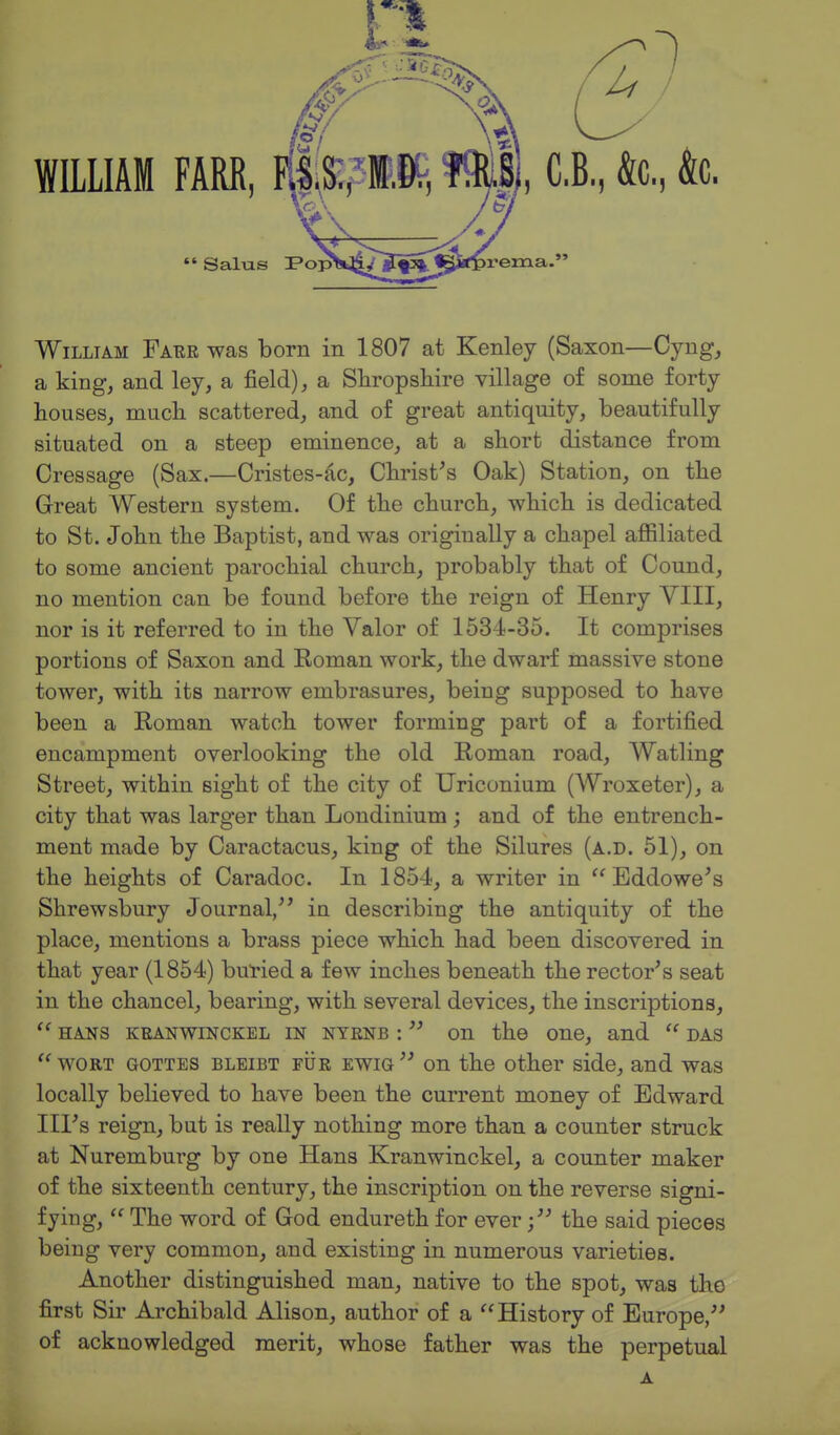 William Faer was born in 1807 at Kenley (Saxon—Cyng, a king, and ley, a field), a Shropsliire village of some forty houses, much scattered, and of great antiquity, beautifully situated on a steep eminence, at a short distance from Cressage (Sax.—Cristes-ac, Christ^s Oak) Station, on the Great Western system. Of the church, which is dedicated to St. John the Baptist, and was originally a chapel affiliated to some ancient parochial church, probably that of Cound, no mention can be found before the reign of Henry YIII, nor is it referred to in the Valor of 1534-35. It comprises portions of Saxon and Koman work, the dwarf massive stone tower, with its narrow embrasures, being supposed to have been a Roman watch tower forming part of a fortified encampment overlooking the old Roman road, Watling Street, within sight of the city of Uriconium (Wroxeter), a city that was larger than Londinium ; and of the entrench- ment made by Caractacus, king of the Silures (a.d. 51), on the heights of Caradoc. In 1854, a writer in  Eddowe's Shrewsbury Journal/' in describing the antiquity of the place, mentions a brass piece which had been discovered in that year (1854) buried a few inches beneath the rector's seat in the chancel, bearing, with several devices, the inscriptions,  HANS KRANWiNCKEL IN NTENB :  on the One, and  DAS  WORT GOTTES BLEiBT FiiR EWiQ  on the other side, and was locally believed to have been the current money of Edward Ill's reign, but is really nothing more than a counter struck at Nuremburg by one Hans Kranwinckel, a counter maker of the sixteenth century, the inscription on the reverse signi- fying,  The word of God endureth for everthe said pieces being very common, and existing in numerous varieties. Another distinguished man, native to the spot, was the first Sir Archibald Alison, author of a History of Europe, of acknowledged merit, whose father was the perpetual A