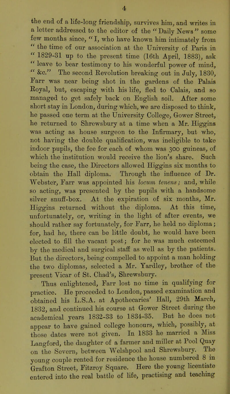 the end of a life-long friendship, survives him, and writes in a letter addressed to the editor of the  Daily News  some few months since,  I, who have known him intimately from  the time of our association at the University of Paris in 1829-31 up to the present time (16th April, 1883), ask ^' leave to bear testimony to his wonderful power of mind,  &c. The second Revolution breaking out in July, 1830, Farr was near being shot in the gardens of the Palais Royal, but, escaping with his life, fled to Calais, and so managed to get safely back on English soil. After some short stay in London, during which, we are disposed to think, he passed one term at the University College, Gower Street, he returned to Shrewsbury at a time when a Mr. Higgins was acting as house surgeon to the Infirmary, but who, not having the double qualification, was ineligible to take indoor pupils, the fee for each of whom was 300 guineas, of which the institution would receive the lion's share. Such being the case, the Directors allowed Higgins six months to obtain the Hall diploma. Through the influence of Dr. Webster, Farr was appointed his locum tenens; and, while so acting, was presented by the pupils with a handsome silver snuff-box. At the expiration of six months, Mr. Higgins returned without the diploma. At this time, unfortunately, or, writing in the light of after events, we should rather say fortunately, for Farr, he held no diploma; for, had he, there can be little doubt, he would have been elected to fill the vacant post; for he was much esteemed by the medical and surgical staff as well as by the patients. But the directors, being compelled to appoint a man holding the two diplomas, selected a Mr. Yardley, brother of the present Vicar of St. Chad's, Shrewsbury. Thus enlightened, Farr lost no time in qualifying for practice. He proceeded to London, passed examination and obtained his L.S.A. at Apothecaries' Hall, 29th March, 1832, and continued his course at Gower Street during the academical years 1832-33 to 1834-35. But he does not appear to have gained college honours, which, possibly, at those dates were not given. In 1833 he married a Miss Langford, the daughter of a farmer and miller at Pool Quay on the Severn, between Welshpool and Shrewsbury. The young couple rented for residence the house numbered 8 in Grafton Street, Fitzroy Square. Here the young licentiate entered into the real battle of life, practising and teaching