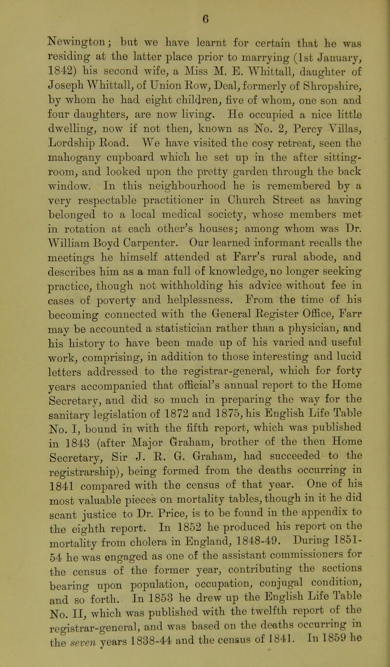 Newington; but we have learnt for certain that he was residing at the latter place prior to marrying (1st January, 1842) his second wife, a Miss M. E. Whittall, daughter of Joseph Whittall, of Union Eow, Deal, formerly of Shropshire, by whom he had eight children, five of whom, one son and four daughters, are now living. He occupied a nice littli3 dwelling, now if not then, known as No. 2, Percy Villas, Lordship Boad. We have visited the cosy retreat, seen the mahogany cupboard which he set up in the after sitting- room, and looked upon the pretty garden through the back window. In this neighbourhood he is remembered by a very respectable practitioner in Church Street as having belonged to a local medical society, whose members met in rotation at each other^s houses; among whom was Dr. William Boyd Carpenter. Our learned informant recalls the meetings he himself attended at Farr's rural abode, and describes him as a man full of knowledge, no longer seeking practice, though not withholding his advice without fee in cases of poverty and helplessness. From the time of his becoming connected with the General Kegister OflB.ce, Farr may be accounted a statistician rather than a physician, and his history to have been made up of his varied and useful work, comprising, in addition to those interesting and lucid letters addressed to the registrar-general, which for forty years accompanied that official's annual report to the Home Secretary, and did so much in preparing the way for the sanitary legislation of 1872 and 1875, his English Life Table No. I, bound in with the fifth report, which was published in 1843 (after Major Graham, brother of the then Home Secretary, Sir J. E. G. Graham, had succeeded to the registrarship), being formed from the deaths occurring in 1841 compared with the census of that year. One of his most valuable pieces on mortality tables, though in it he did scant justice to Dr. Price, is to be found in the appendix to the eighth report. In 1852 he produced his report on the mortahty from cholera in England, 1848-49. During 1851- 54 he was engaged as one of the assistant commissioners for the census of the former year, contributing the sections bearing upon population, occupation, conjugal condition, and so forth. In 1853 he drew up the English Life Table No. II, which was published with the twelfth report of the registrar-general, and was based on the deaths occurring in the seven years 1838-44 and the census of 1841. In 1859 he