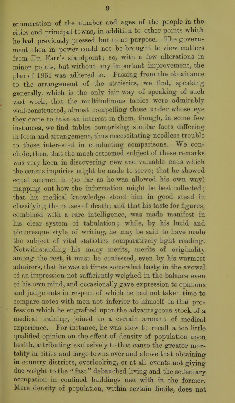 enumeration of the number and ages of the people in the cities and principal towns, in addition to other points which he had previously pressed but to no purpose. The govern- ment then in power could not be brought to view matters from Dr. Farr's standpoint; so, with a few alterations in minor points, but without any important improvement, the plan of 1861 was adhered to. Passing from the obtainance to the arrangement of the statistics, we find, speaking generally, which is the only fair way of speaking of such vast work, that the multitudinous tables were admirably well-constructed, almost compelling those under whose eye they come to take an interest in them, though, in some few instances, we find tables comprising similar facts differing in form and arrangement, thus necessitating needless trouble to those interested in conducting comparisons. We con- clude, then, that the much esteemed subject of these remarks was very keen in discovering new and valuable ends which the census inquiries might be made to serve; that he showed equal acumen in (so far as he was allowed his own way) mapping out how the information might be best collected; that his medical knowledge stood him in good stead in classifying the causes of death; and that his taste for figures, combined with a rare intelligence, was made manifest in his clear system of tabulation; while, by his lucid and picturesque style of writing, he may be said to have mado the subject of vital statistics comparatively light reading. Notwithstanding his many merits, merits of originality among the rest, it must be confessed, even by his warmest admirers, that he was at times somewhat hasty in the avowal of an impression not sufiiciently weighed in the balance even of his own mind, and occasionally gave expression to opinions and judgments in respect of which he had not taken time to compare notes with men not inferior to himself in that pro- fession which he engrafted upon the advantageous stock of a medical training, joined to a certain amount of medical experience. For instance, he was slow to recall a too little qualified opinion on the effect of density of population upon health, attributing exclusively to that cause the greater mor- tality in cities and large towns over and above that obtaining in country districts, overlooking, or at all events not giving due weight to the fast debauched living and the sedentary occupation in confined buildings met with in the former. Mere density of population, within certain limits, does not