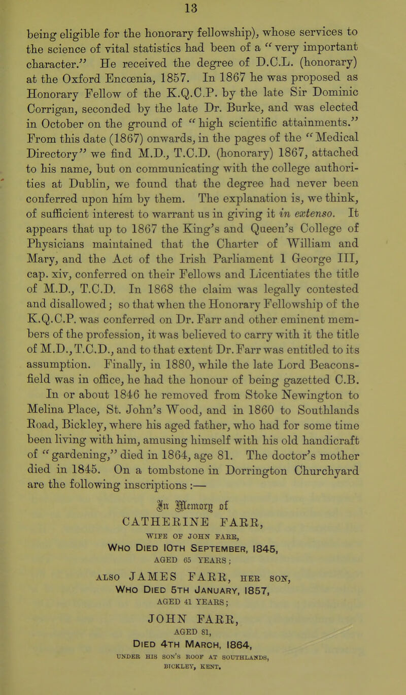 being eligible for the honorary fellowship), whose services to the science of vital statistics had been of a  very important character. He received the degree of D.C.L. (honorary) at the Oxford Encoenia, 1857. In 1867 he was proposed as Honorary Fellow of the K.Q.C.P. by the late Sir Dominic Corrigan, seconded by the late Dr. Burke, and was elected in October on the ground of  high scientific attainments. From this date (1867) onwards, in the pages of the Medical Directory we find M.D., T.C.D. (honorary) 1867, attached to his name, but on communicating with the college authori- ties at Dublin, we found that the degree had never been conferred upon him by them. The explanation is, we think, of sufficient interest to warrant us in giving it in extenso. It appears that up to 1867 the King^s and Queen^s College of Physicians maintained that the Charter of William and Mary, and the Act of the Irish Parliament 1 George III, cap. xiv, conferred on their Fellows and Licentiates the title of M.D., T.C.D. In 1868 the claim was legally contested and disallowed; so that when the Honorary Fellowship of the K.Q.C.P. was conferred on Dr. Farr and other eminent mem- bers of the profession, it was believed to carry with it the title of M.D., T.C.D., and to that extent Dr. Farr was entitled to its assumption. Finally, in 1880, while the late Lord Beacons- field was in office, he had the honour of being gazetted C.B. In or about 1846 he removed from Stoke Newington to Melina Place, St. John's Wood, and in 1860 to Southlands Eoad, Bickley, where his aged father, who had for some time been living with him, amusing himself with his old handicraft of  gardening, died in 1864, age 81. The doctor's mother died in 1845. On a tombstone in Dorrington Churchyard are the following inscriptions :— CATHEEINE FAEE, WIFE OF JOHN FAEE, Who Died IOth September, 1845, aged 65 years; ALSO JAMES FAEE, hee son, Who Died 5th January, 1857, aged 41 years; JOHN FAEE, AGED 81, Died 4th March, 1864, UNDER HIS son's ROOF AT SOUTHLANDS, BICKLEV, KENT.