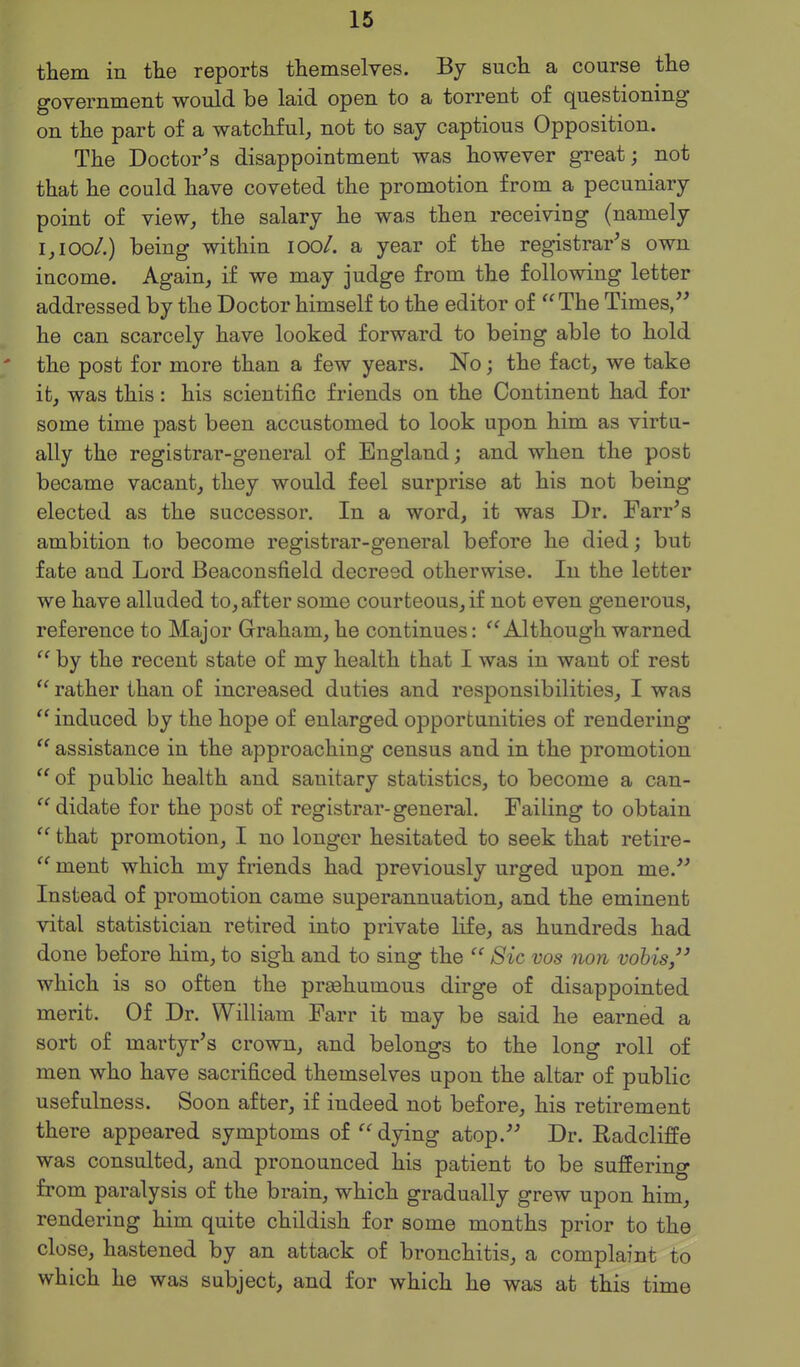 them in the reports themselves. By such a course the government would be laid open to a torrent of questioning on the part of a watchful, not to say captious Opposition. The Doctor's disappointment was however great; not that he could have coveted the promotion from a pecuniary point of view, the salary he was then receiving (namely i,ioo/.) being within lOo/. a year of the registrar's own income. Again, if we may judge from the following letter addressed by the Doctor himself to the editor of The Times, he can scarcely have looked forward to being able to hold ' the post for more than a few years. No; the fact, we take it, was this: his scientific friends on the Continent had for some time past been accustomed to look upon him as virtu- ally the registrar-general of England; and when the post became vacant, they would feel surprise at his not being elected as the successor. In a word, it was Dr. Farr's ambition to become registrar-general before he died; but fate and Lord Beaconsfield decreed otherwise. In the letter we have alluded to, after some courteous, if not even generous, reference to Major Graham, he continues: Although warned  by the recent state of my health that I was in want of rest  rather than of increased duties and responsibilities, I was  induced by the hope of enlarged opportunities of rendering  assistance in the approaching census and in the promotion  of public health and sanitary statistics, to become a can- didate for the post of registrar-general. Failing to obtain  that promotion, I no longer hesitated to seek that retire-  ment which my friends had previously urged upon me.'' Instead of promotion came superannuation, and the eminent vital statistician retired into private life, as hundreds had done before him, to sigh and to sing the  Sic vos non vohis, which is so often the preehumous dirge of disappointed merit. Of Dr. William Farr it may be said he earned a sort of martyr's crown, and belongs to the long roll of men who have sacrificed themselves upon the altar of public usefulness. Soon after, if indeed not before, his retirement there appeared symptoms of  dying atop. Dr. Radcliffe was consulted, and pronounced his patient to be suffering from paralysis of the brain, which gradually grew upon him, rendering him quite childish for some months prior to the close, hastened by an attack of bronchitis, a complaint to which he was subject, and for which he was at this time