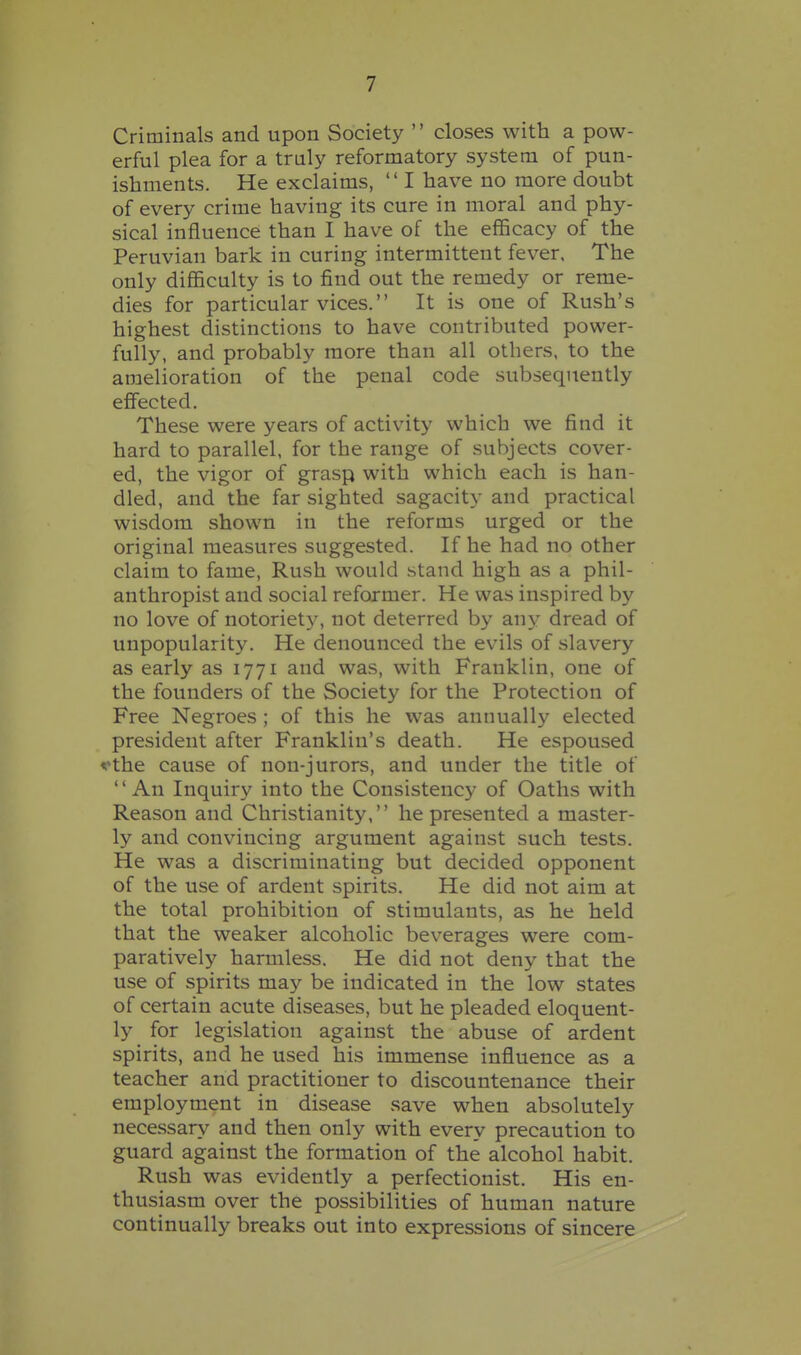 Criminals and upon Society  closes with a pow- erful plea for a truly reformatory system of pun- ishments. He exclaims,  I have no more doubt of every crime having its cure in moral and phy- sical influence than I have of the efficacy of the Peruvian bark in curing intermittent fever. The only difficulty is to find out the remedy or reme- dies for particular vices. It is one of Rush's highest distinctions to have contributed power- fully, and probably more than all others, to the amelioration of the penal code subsequently effected. These were years of activity which we find it hard to parallel, for the range of subjects cover- ed, the vigor of grasp with which each is han- dled, and the far sighted sagacity and practical wisdom shown in the reforms urged or the original measures suggested. If he had no other claim to fame. Rush would stand high as a phil- anthropist and social reformer. He was inspired by no love of notoriety, not deterred by any dread of unpopularity. He denounced the evils of slavery as early as 1771 and was, with Franklin, one of the founders of the Society for the Protection of Free Negroes ; of this he was annually elected president after Franklin's death. He espoused vthe cause of non-jurors, and under the title of An Inquiry into the Consistency of Oaths with Reason and Christianity, he presented a master- ly and convincing argument against such tests. He was a discriminating but decided opponent of the use of ardent spirits. He did not aim at the total prohibition of stimulants, as he held that the weaker alcoholic beverages were com- paratively harmless. He did not deny that the use of spirits may be indicated in the low states of certain acute diseases, but he pleaded eloquent- ly for legislation against the abuse of ardent spirits, and he used his immense influence as a teacher and practitioner to discountenance their employment in disease save when absolutely necessary and then only with every precaution to guard against the formation of the alcohol habit. Rush was evidently a perfectionist. His en- thusiasm over the possibilities of human nature continually breaks out into expressions of sincere