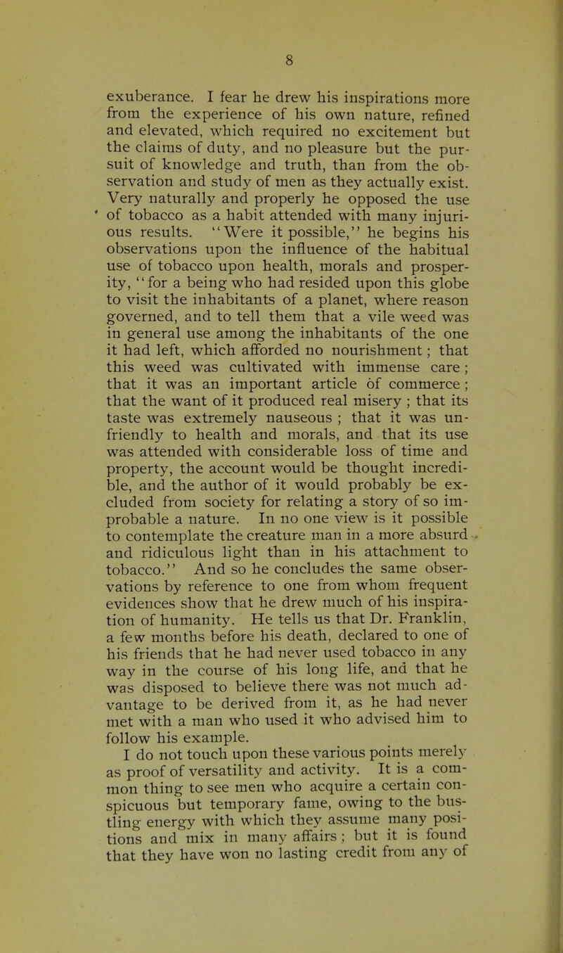 exuberance. I fear he drew his inspirations more from the experience of his own nature, refined and elevated, which required no excitement but the claims of duty, and no pleasure but the pur- suit of knowledge and truth, than from the ob- servation and study of men as they actually exist. Very naturally and properly he opposed the use ' of tobacco as a habit attended with many injuri- ous results. Were it possible, he begins his observations upon the influence of the habitual use of tobacco upon health, morals and prosper- ity, for a being who had resided upon this globe to visit the inhabitants of a planet, where reason governed, and to tell them that a vile weed was in general use among the inhabitants of the one it had left, which afforded no nourishment; that this weed was cultivated with immense care; that it was an important article of commerce; that the want of it produced real misery ; that its taste was extremely nauseous ; that it was un- friendly to health and morals, and that its use was attended with considerable loss of time and property, the account would be thought incredi- ble, and the author of it would probably be ex- cluded from society for relating a story of so im- probable a nature. In no one view is it possible to contemplate the creature man in a more absurd and ridiculous light than in his attachment to tobacco. And so he concludes the same obser- vations by reference to one from whom frequent evidences show that he drew much of his inspira- tion of humanity. He tells us that Dr. Franklin, a few months before his death, declared to one of his friends that he had never used tobacco in any way in the course of his long life, and that he was disposed to believe there was not much ad- vantage to be derived from it, as he had never met with a man who used it who advised him to follow his example. I do not touch upon these various points merely as proof of versatility and activity. It is a com- mon thing to see men who acquire a certain con- spicuous but temporary fame, owing to the bus- tling energy with which they assume many posi- tions and mix in many affairs ; but it is found that they have won no lasting credit from any of