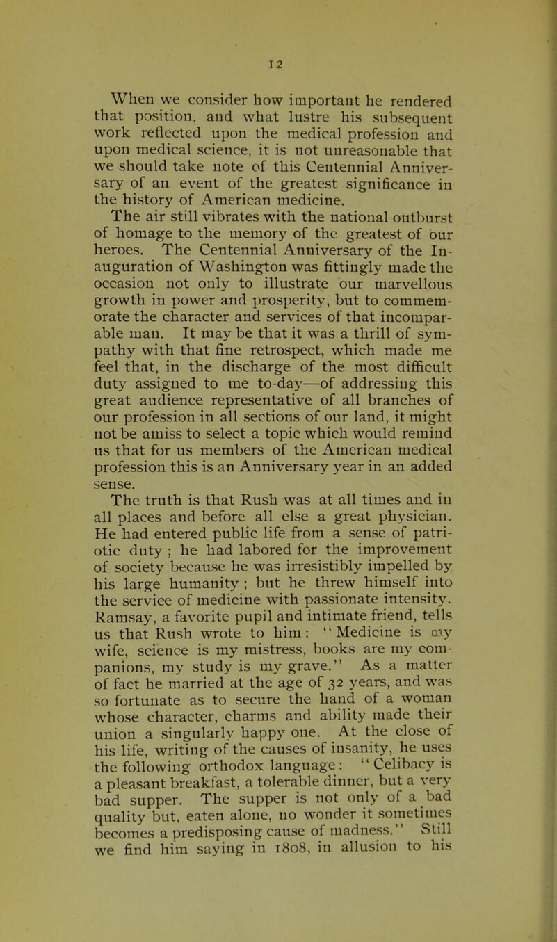 When we consider how important he rendered that position, and what lustre his subsequent work reflected upon the medical profession and upon medical science, it is not unreasonable that we should take note of this Centennial Anniver- sary of an event of the greatest significance in the history of American medicine. The air still vibrates with the national outburst of homage to the memory of the greatest of our heroes. The Centennial Anniversary of the In- auguration of Washington was fittingly made the occasion not only to illustrate our marvellous growth in power and prosperity, but to commem- orate the character and services of that incompar- able man. It may be that it was a thrill of sym- pathy with that fine retrospect, which made me feel that, in the discharge of the most difficult duty assigned to me to-day—of addressing this great audience representative of all branches of our profession in all sections of our land, it might not be amiss to select a topic which would remind us that for us members of the American medical profession this is an Anniversary year in an added sense. The truth is that Rush was at all times and in all places and before all else a great physician. He had entered public life from a sense of patri- otic duty ; he had labored for the improvement of society because he was irresistibly impelled by his large humanity ; but he threw himself into the service of medicine with passionate intensity. Ramsay, a favorite pupil and intimate friend, tells us that Rush wrote to him: '' Medicine is my wife, science is my mistress, books are my com- panions, my study is my grave. As a matter of fact he married at the age of 32 years, and was so fortunate as to secure the hand of a woman whose character, charms and ability made their union a singularly happy one. At the close of his life, writing of the causes of insanity, he uses the following orthodox language:  Celibacy is a pleasant breakfast, a tolerable dinner, but a very bad supper. The supper is not only of a bad quality but, eaten alone, no wonder it sometimes becomes a predisposing cau.se of madness. Still we find him saying in 1808, in allusion to his